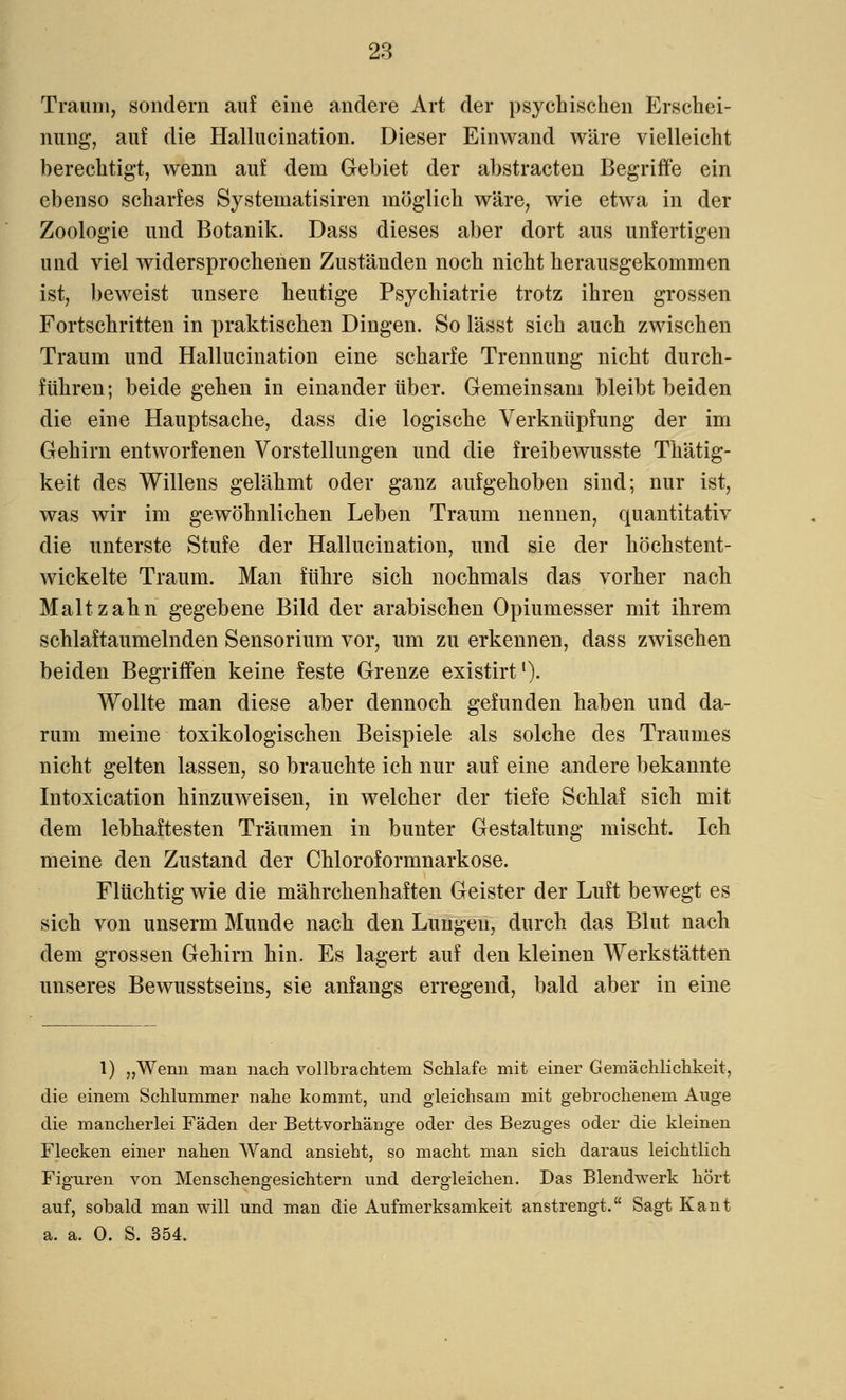 Traum, sondern auf eine andere Art der psychischen Erschei- nung, auf die Hallucination. Dieser Einwand wäre vielleicht berechtigt, wenn auf dem Gebiet der abstracten Begriffe ein ebenso scharfes Systematisiren möglich wäre, wie etwa in der Zoologie und Botanik. Dass dieses aber dort aus unfertigen und viel widersprochenen Zuständen noch nicht herausgekommen ist, beweist unsere heutige Psychiatrie trotz ihren grossen Fortschritten in praktischen Dingen. So lässt sich auch zwischen Traum und Hallucination eine scharfe Trennung nicht durch- führen; beide gehen in einander über. Gemeinsam bleibt beiden die eine Hauptsache, dass die logische Verknüpfung der im Gehirn entworfenen Vorstellungen und die freibewusste Thätig- keit des Willens gelähmt oder ganz aufgehoben sind; nur ist, was wir im gewöhnlichen Leben Traum nennen, quantitativ die unterste Stufe der Hallucination, und sie der höchstent- wickelte Traum. Man führe sich nochmals das vorher nach Malt zahn gegebene Bild der arabischen Opiumesser mit ihrem schlaftaumelnden Sensorium vor, um zu erkennen, dass zwischen beiden Begriffen keine feste Grenze existirt1). Wollte man diese aber dennoch gefunden haben und da- rum meine toxikologischen Beispiele als solche des Traumes nicht gelten lassen, so brauchte ich nur auf eine andere bekannte Intoxication hinzuweisen, in welcher der tiefe Schlaf sich mit dem lebhaftesten Träumen in bunter Gestaltung mischt. Ich meine den Zustand der Chloroformnarkose. Flüchtig wie die mährchenhaften Geister der Luft bewegt es sich von unserm Munde nach den Lungen, durch das Blut nach dem grossen Gehirn hin. Es lagert auf den kleinen Werkstätten unseres Bewusstseins, sie anfangs erregend, bald aber in eine 1) „Wenn man nach vollbrachtem Schlafe mit einer Gemächlichkeit, die einem Schlummer nahe kommt, und gleichsam mit gebrochenem Auge die mancherlei Fäden der Bettvorhänge oder des Bezuges oder die kleinen Flecken einer nahen Wand ansieht, so macht man sich daraus leichtlich Figuren von Menschengesichtern und dergleichen. Das Blendwerk hört auf, sobald man will und man die Aufmerksamkeit anstrengt. Sagt Kant a. a. 0. S. 354.
