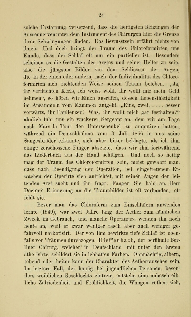 solche Erstarrung versetzend, dass die heftigsten Reizungen der Aussennerven unter dem Instrument des Chirurgen hier die Grenze ihrer Schwingungen rinden. Das Bewusstsein erfährt nichts von ihnen. Und doch bringt der Traum des Chloroformirten uns Kunde, dass der Schlaf oft nur ein partieller ist. Besonders scheinen es die Gestalten des Arztes und seiner Helfer zu sein, also die jüngsten Bilder vor dem Schliessen der Augen, die in der einen oder andern, nach der Individualität des Chloro- formirten sich richtenden Weise seinen Traum beleben. „Ja, ihr verfluchten Kerls, ich weiss wohl, ihr wollt mir mein Geld nehmen, so hören wir Einen ausrufen, dessen Lebensthätigkeit im Ansammeln vom Mammon aufgeht, „Eins, zwei, .... besser vorwärts, ihr Faullenzer ! Was, ihr wollt mich gar festhalten? ähnlich fuhr uns ein wackerer Sergeant an, dem wir am Tage nach Mars la Tour den Unterschenkel zu amputiren hatten; während ein Deutschböhme vom 3. Juli 1866 in uns seine Sangesbrüder erkannte, sich aber bitter beklagte, als ich ihm einige zerschossene Finger absetzte, dass wir ihm fortwährend das Liederbuch aus der Hand schlügen. Und noch so heftig mag der Traum des Chloroformirten sein, meist gewahrt man, dass nach Beendigung der Operation, bei eingetretenem Er- wachen der Operirte sich aufrichtet, mit seinen Augen den lei- tenden Arzt sucht und ihn fragt: Fangen Sie bald an, Herr Doctor? Erinnerung an die Traumbilder ist oft vorhanden, oft fehlt sie. Bevor man das Chloroform zum Einschläfern anwenden lernte (1849), war zwei Jahre lang der Aether zum nämlichen Zweck im Gebrauch, und manche Operateure wenden ihn noch heute an, weil er zwar weniger rasch aber auch weniger ge- fahrvoll narkotisirt. Der von ihm bewirkte tiefe Schlaf ist eben- falls von Träumen durchzogen. D i e f f e n b a c h, der berühmte Ber- liner Chirurg, welcher in Deutschland mit unter den Ersten ätherisirte, schildert sie in lebhaften Farben. Ohnmächtig, albern, tobend oder heiter kann der Charakter des Aetherrausches sein. Im letztern Fall, der häufig bei jugendlichen Personen, beson- ders weiblichen Geschlechts eintrete, entstehe eine unbeschreib- liche Zufriedenheit und Fröhlichkeit, die Wangen röthen sich,