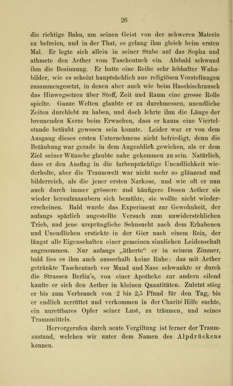 die richtige Bahn, um seinen Geist von der schweren Materie zu befreien, und in der That, es gelang ihm gleich beim ersten Mal. Er legte sich allein in seiner Stube auf das Sopha und athmete den Aether vom Taschentuch ein. Alsbald schwand ihm die Besinnung. Er hatte eine Reihe sehr lebhafter Wahn- bilder, wie es scheint hauptsächlich aus religiösen Vorstellungen zusammengesetzt, in denen aber auch wie beim Haschischrausch das Hinwegsetzen über Stoff, Zeit und Raum eine grosse Rolle spielte. Ganze Welten glaubte er zu durchmessen, unendliche Zeiten durchlebt zu haben, und doch lehrte ihm die Länge der brennenden Kerze beim Erwachen, dass er kaum eine Viertel- stunde betäubt gewesen sein konnte. Leider war er von dem Ausgang dieses ersten Unternehmens nicht befriedigt, denn die Betäubung war gerade in dem Augenblick gewichen, als er dem Ziel seiner Wünsche glaubte nahe gekommen zu sein. Natürlich, dass er den Ausflug in die farbenprächtige Unendlichkeit wie- derholte, aber die Traumwelt war nicht mehr so glänzend und bilderreich, als die jener ersten Narkose, und wie oft er nun auch durch immer grössere und häufigere Dosen Aether sie wieder heraufzuzaubern sich bemühte, sie wollte nicht wieder- erscheinen. Bald wurde das Experiment zur Gewohnheit, der anfangs spärlich angestellte Versuch zum unwiderstehlichen Trieb, und jene ursprüngliche Sehnsucht nach dem Erhabenen und Unendlichen erstickte in der Gier nach einem Reiz, der längst alle Eigenschaften einer gemeinen sinnlichen Leidenschaft angenommen. Nur anfangs „ätherte er in seinem Zimmer, bald lies es ihm auch ausserhalb keine Ruhe; das mit Aether getränkte Taschentuch vor Mund und Nase schwankte er durch die Strassen Berlin's, von einer Apotheke zur andern eilend kaufte er sich den Aether in kleinen Quantitäten. Zuletzt stieg er bis zum Verbrauch von 2 bis 2,5 Pfund für den Tag, bis er endlich zerrüttet und verkommen in der Charite Hilfe suchte, ein unrettbares Opfer seiner Lust, zu träumen, und seines Traummittels. Hervorgerufen durch acute Vergiftung ist ferner der Traum- znstand, welchen wir unter dem Namen des Alpdrückens kennen.