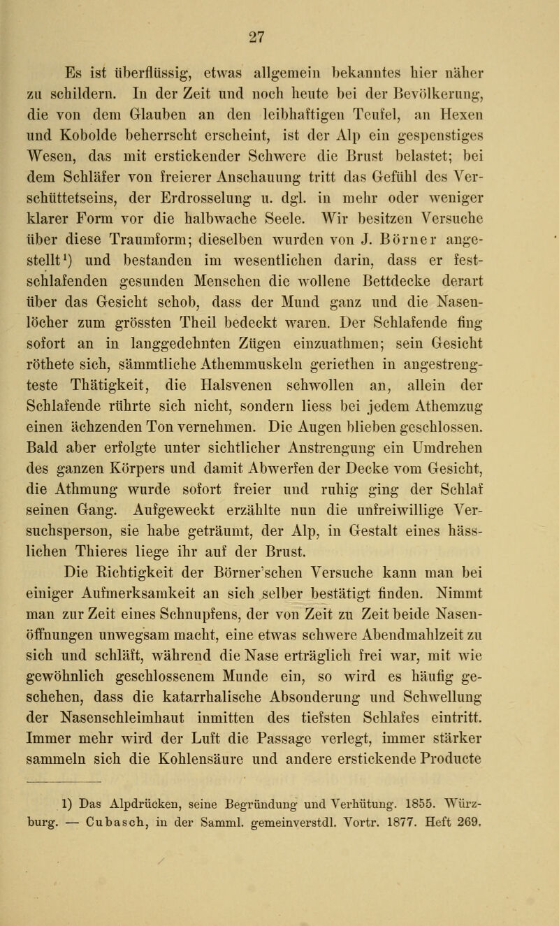 Es ist überflüssig, etwas allgemein bekanntes hier näher zu schildern. In der Zeit und noch heute bei der Bevölkerung, die von dem Glauben an den leibhaftigen Teufel, an Hexen und Kobolde beherrscht erscheint, ist der Alp ein gespenstiges Wesen, das mit erstickender Schwere die Brust belastet; bei dem Schläfer von freierer Anschauung tritt das Gefühl des Ver- schüttetseins, der Erdrosselung u. dgl. in mehr oder weniger klarer Form vor die halbwache Seele. Wir besitzen Versuche über diese Traumform; dieselben wurden von J. Börner ange- stellt1) und bestanden im wesentlichen darin, dass er fest- schlafenden gesunden Menschen die wollene Bettdecke derart über das Gesicht schob, dass der Mund ganz und die Nasen- löcher zum grössten Theil bedeckt waren. Der Schlafende fing sofort an in langgedehnten Zügen einzuathmen; sein Gesicht röthete sich, sämmtliche Athemmuskeln geriethen in angestreng- teste Thätigkeit, die Halsvenen schwollen an, allein der Schlafende rührte sich nicht, sondern Hess bei jedem Athemzug einen ächzenden Ton vernehmen. Die Augen blieben geschlossen. Bald aber erfolgte unter sichtlicher Anstrengung ein Umdrehen des ganzen Körpers und damit Abwerfen der Decke vom Gesicht, die Athmung wurde sofort freier und ruhig ging der Schlaf seinen Gang. Aufgeweckt erzählte nun die unfreiwillige Ver- suchsperson, sie habe geträumt, der Alp, in Gestalt eines häss- lichen Thieres liege ihr auf der Brust. Die Kichtigkeit der Börner'schen Versuche kann man bei einiger Aufmerksamkeit an sich selber bestätigt finden. Nimmt man zur Zeit eines Schnupfens, der von Zeit zu Zeit beide Nasen- öffnungen unwegsam macht, eine etwas schwere Abendmahlzeit zu sich und schläft, während die Nase erträglich frei war, mit wie gewöhnlich geschlossenem Munde ein, so wird es häufig ge- schehen, dass die katarrhalische Absonderung und Schwellung der Nasenschleimhaut inmitten des tiefsten Schlafes eintritt. Immer mehr wird der Luft die Passage verlegt, immer stärker sammeln sich die Kohlensäure und andere erstickende Producte 1) Das Alpdrücken, seine Begründung und Verhütung. 1855. Würz- burg. — Cubasch, in der Samml. gemeinverstdl. Vortr. 1877. Heft 269.