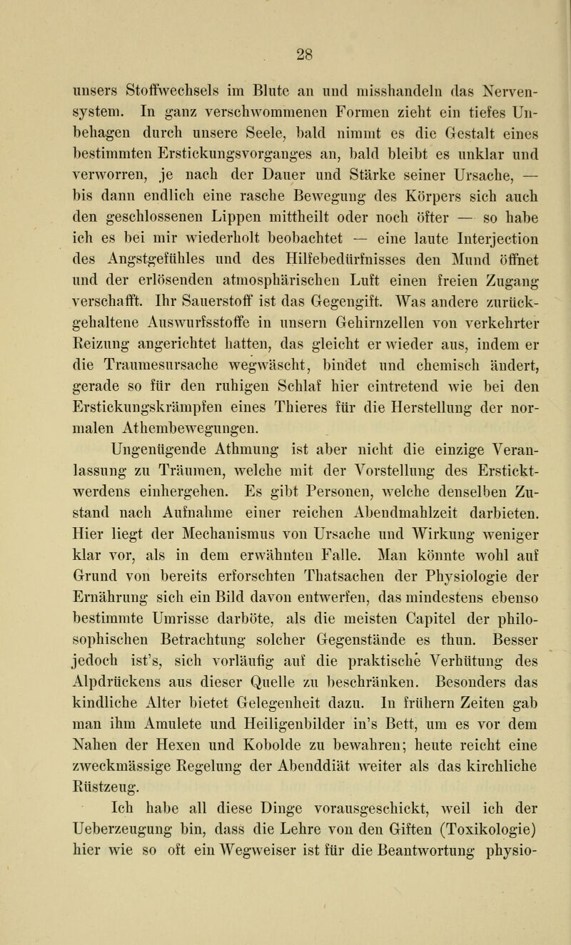 unsers Stoffwechsels im Blute an und misshandeln das Nerven- system. In ganz verschwommenen Formen zieht ein tiefes Un- behagen durch unsere Seele, bald nimmt es die Gestalt eines bestimmten Erstickungsvorganges an, bald bleibt es unklar und verworren, je nach der Dauer und Stärke seiner Ursache, — bis dann endlich eine rasche Bewegung des Körpers sich auch den geschlossenen Lippen mittheilt oder noch öfter — so habe ich es bei mir wiederholt beobachtet — eine laute Interjection des Angstgefühles und des Hilfebedürfnisses den Mund öffnet und der erlösenden atmosphärischen Luft einen freien Zugang verschafft. Ihr Sauerstoff ist das Gegengift. Was andere zurück- gehaltene Auswurfsstoffe in unsern Gehirnzellen von verkehrter Keizung angerichtet hatten, das gleicht er wieder aus, indem er die Traumesursache wegwäscht, bindet und chemisch ändert, gerade so für den ruhigen Schlaf hier eintretend wie bei den Erstickungskrämpfen eines Thieres für die Herstellung der nor- malen Athembewegungen. Ungenügende Athmung ist aber nicht die einzige Veran- lassung zu Träumen, welche mit der Vorstellung des Erstickt- werdens einhergehen. Es gibt Personen, welche denselben Zu- stand nach Aufnahme einer reichen Abendmahlzeit darbieten. Hier liegt der Mechanismus von Ursache und Wirkung weniger klar vor, als in dem erwähnten Falle. Man könnte wohl auf Grund von bereits erforschten Thatsachen der Physiologie der Ernährung sich ein Bild davon entwerfen, das mindestens ebenso bestimmte Umrisse darböte, als die meisten Capitel der philo- sophischen Betrachtung solcher Gegenstände es thun. Besser jedoch ist's, sich vorläufig auf die praktische Verhütung des Alpdrückens aus dieser Quelle zu beschränken. Besonders das kindliche Alter bietet Gelegenheit dazu. In frühern Zeiten gab man ihm Amulete und Heiligenbilder in's Bett, um es vor dem Nahen der Hexen und Kobolde zu bewahren; heute reicht eine zweckmässige Regelung der Abenddiät weiter als das kirchliche Rüstzeug. Ich habe all diese Dinge vorausgeschickt, weil ich der Ueberzeugung bin, dass die Lehre von den Giften (Toxikologie) hier wie so oft ein Wegweiser ist für die Beantwortung physio-