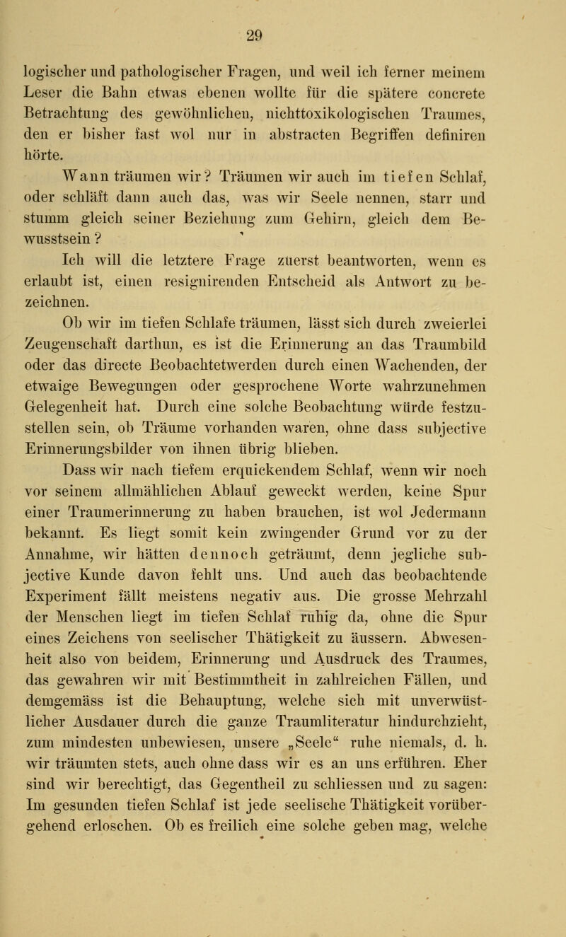 logischer und pathologischer Fragen, und weil ich ferner meinem Leser die Bahn etwas ebenen wollte für die spätere concreto Betrachtung des gewöhnlichen, nichttoxikologischen Traumes, den er bisher fast wol nur in abstracten Begriffen definiren hörte. Wann träumen wir? Träumen wir auch im tiefen Schlaf, oder schläft dann auch das, was wir Seele nennen, starr und stumm gleich seiner Beziehung zum Gehirn, gleich dem Be- wusstsein ? Ich will die letztere Frage zuerst beantworten, wenn es erlaubt ist, einen resignirenden Entscheid als Antwort zu be- zeichnen. Ob wir im tiefen Schlafe träumen, lässt sich durch zweierlei Zeugenschaft darthun, es ist die Erinnerung an das Traumbild oder das directe Beobachtetwerden durch einen Wachenden, der etwaige Bewegungen oder gesprochene Worte wahrzunehmen Gelegenheit hat. Durch eine solche Beobachtung würde festzu- stellen sein, ob Träume vorhanden waren, ohne dass subjective Erinnerungsbilder von ihnen übrig blieben. Dass wir nach tiefem erquickendem Schlaf, wenn wir noch vor seinem allmählichen Ablauf geweckt werden, keine Spur einer Traumerinnerung zu haben brauchen, ist wol Jedermann bekannt. Es liegt somit kein zwingender Grund vor zu der Annahme, wir hätten dennoch geträumt, denn jegliche sub- jective Kunde davon fehlt uns. Und auch das beobachtende Experiment fällt meistens negativ aus. Die grosse Mehrzahl der Menschen liegt im tiefen Schlaf ruhig da, ohne die Spur eines Zeichens von seelischer Thätigkeit zu äussern. Abwesen- heit also von beidem, Erinnerung und Ausdruck des Traumes, das gewahren wir mit Bestimmtheit in zahlreichen Fällen, und demgemäss ist die Behauptung, welche sich mit unverwüst- licher Ausdauer durch die ganze Traumliteratur hindurchzieht, zum mindesten unbewiesen, unsere „Seele ruhe niemals, d. h. wir träumten stets, auch ohne dass wir es an uns erführen. Eher sind wir berechtigt, das Gegentheil zu schliessen und zu sagen: Im gesunden tiefen Schlaf ist jede seelische Thätigkeit vorüber- gehend erloschen. Ob es freilich eine solche geben mag, welche