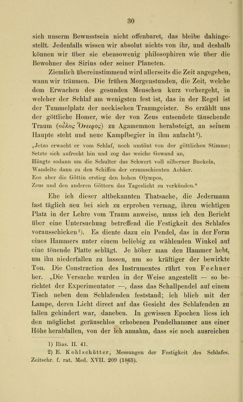 sich unserm Bewusstsein nicht offenbaret, das bleibe dahinge- stellt. Jedenfalls wissen wir absolut nichts von ihr, und deshalb können wir über sie ebensowenig philosophiren wie über die Bewohner des Sirius oder seiner Planeten. Ziemlich übereinstimmend wird allerseits die Zeit angegeben, wann wir träumen. Die frühen Morgenstunden, die Zeit, welche dem Erwachen des gesunden Menschen kurz vorhergeht, in welcher der Schlaf am wenigsten fest ist, das in der Regel ist der Tummelplatz der neckischen Traumgeister. So erzählt uns der göttliche Homer, wie der von Zeus entsendete täuschende Traum (ovlog ^Öveigog) zu Agamemnon herabsteigt, an seinem Haupte steht und neue Kampfbegier in ihm anfacht1). „Jetzo erwacht er vom Schlaf, noch umtönt von der göttlichen Stimme; Setzte sich aufrecht hin und zog das weiche Gewand an, Hängte sodann um die Schulter das Schwert voll silberner Buckeln, Wandelte dann zu den Schiffen der erzumschienten Achäer. Eos aber die Göttin erstieg den hohen Olympos, Zeus und den anderen Göttern das Tageslicht zu verkünden. Ehe ich dieser altbekannten Thatsache, die Jedermann fast täglich neu bei sich zu erproben vermag, ihren wichtigen Platz in der Lehre vom Traum anweise, muss ich den Bericht über eine Untersuchung betreffend die Festigkeit des Schlafes vorausschicken2). Es diente dazu ein Pendel, das in der Form eines Hammers unter einem beliebig zu wählenden Winkel auf eine tönende Platte schlägt. Je höher man den Hammer hebt, um ihn niederfallen zu lassen, um so kräftiger der bewirkte Ton. Die Construction des Instrumentes rührt von Fe ebner her. „Die Versuche wurden in der Weise angestellt — so be- richtet der Experimentator —, dass das Schallpendel auf einem Tisch neben dem Schlafenden feststand; ich blieb mit der Lampe, deren Licht direct auf das Gesicht des Schlafenden zu fallen gehindert war, daneben. In gewissen Epochen Hess ich den möglichst geräuschlos erhobenen Pendelhammer aus einer Höhe herabfallen, von der ich annahm, dass sie noch ausreichen 1) Ilias. IL 41. 2) E. K ohl schütter, Messungen der Festigkeit des Schlafes. Zeitschr. f. rat. Med. XVII. 209 (1863).