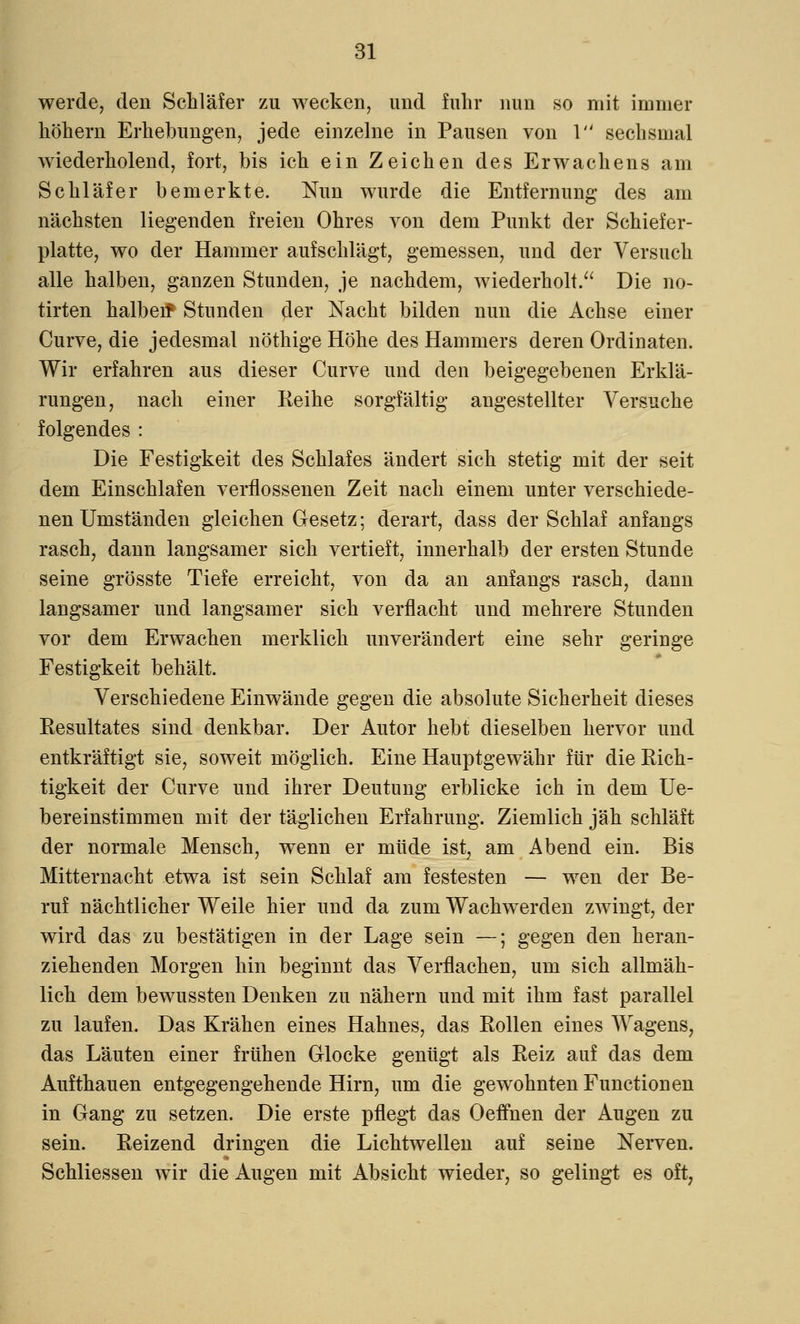 werde, den Schläfer zu wecken, und fuhr nun so mit immer höhern Erhebungen, jede einzelne in Pausen von 1 sechsmal wiederholend, fort, bis ich ein Zeichen des Erwachens am Schläfer bemerkte. Nun wurde die Entfernung des arn nächsten liegenden freien Ohres von dem Punkt der Schiefer- platte, wo der Hammer aufschlägt, gemessen, und der Versuch alle halben, ganzen Stunden, je nachdem, wiederholt/' Die no- tirten halben* Stunden der Nacht bilden nun die Achse einer Curve, die jedesmal nöthige Höhe des Hammers deren Ordinaten. Wir erfahren aus dieser Curve und den beigegebenen Erklä- rungen, nach einer Reihe sorgfältig angestellter Versuche folgendes : Die Festigkeit des Schlafes ändert sich stetig mit der seit dem Einschlafen verflossenen Zeit nach einem unter verschiede- nen Umständen gleichen Gesetz; derart, dass der Schlaf anfangs rasch, dann langsamer sich vertieft, innerhalb der ersten Stunde seine grösste Tiefe erreicht, von da an anfangs rasch, dann langsamer und langsamer sich verflacht und mehrere Stunden vor dem Erwachen merklich unverändert eine sehr geringe Festigkeit behält. Verschiedene Einwände gegen die absolute Sicherheit dieses Eesultates sind denkbar. Der Autor hebt dieselben hervor und entkräftigt sie, soweit möglich. Eine Hauptgewähr für die Rich- tigkeit der Curve und ihrer Deutung erblicke ich in dem Ue- bereinstimmen mit der täglichen Erfahrung. Ziemlich jäh schläft der normale Mensch, wenn er müde ist, am Abend ein. Bis Mitternacht etwa ist sein Schlaf am festesten — wen der Be- ruf nächtlicher Weile hier und da zum Wachwerden zwingt, der wird das zu bestätigen in der Lage sein —; gegen den heran- ziehenden Morgen hin beginnt das Verflachen, um sich allmäh- lich dem bewussten Denken zu nähern und mit ihm fast parallel zu laufen. Das Krähen eines Hahnes, das Rollen eines Wagens, das Läuten einer frühen Glocke genügt als Reiz auf das dem Aufthauen entgegengehende Hirn, um die gewohnten Functionen in Gang zu setzen. Die erste pflegt das Oeffnen der Augen zu sein. Reizend dringen die Lichtwellen auf seine Nerven. Schliessen wir die Augen mit Absicht wieder, so gelingt es oft,
