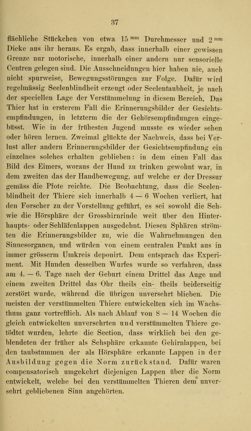 flächliche Stückchen von etwa 15mm Durchmesser und 2mm Dicke aus ihr heraus. Es ergab, dass innerhalb einer gewissen Grenze nur motorische, innerhalb einer andern nur sensorielle Centren gelegen sind. Die Ausschneidungen hier haben nie, auch nicht spurweise, Bewegungsstörungen zur Folge. Dafür wird regelmässig Seelenblindheit erzeugt oder Seelentaubheit, je nach der speciellen Lage der Verstümmelung in diesem Bereich. Das Thier hat in ersterem Fall die Erinnerungsbilder der Gesichts- empfindungen, in letzterm die der Gehörsempfindungen einge- büsst. Wie in der frühesten Jugend musste es wieder sehen oder hören lernen. Zweimal glückte der Nachweis, dass bei Ver- lust aller andern Erinnerungsbilder der Gesichtsempfindung ein einzelnes solches erhalten geblieben: in dem einen Fall das Bild des Eimers, woraus der Hund zu trinken gewohnt war, in dem zweiten das der Handbewegung, auf welche er der Dressur gemäss die Pfote reichte. Die Beobachtung, dass die Seelen- blindheit der Thiere sich innerhalb 4 — 6 Wochen verliert, hat den Forscher zu der Vorstellung geführt, es sei sowohl die Seh- wie die Hörsphäre der Grosshirnrinde weit über den Hinter- haupts- oder Schläfenlappen ausgedehnt. Diesen Sphären ström- ten die Erinnerungsbilder zu, wie die Wahrnehmungen den Sinnesorganen, und würden von einem centralen Punkt aus in immer grösserm Umkreis deponirt. Dem entsprach das Experi- ment. Mit Hunden desselben Wurfes wurde so verfahren, dass am 4. — 6. Tage nach der Geburt einem Drittel das Auge und einem zweiten Drittel das Ohr theils ein- theils beiderseitig zerstört wurde, während die übrigen unversehrt blieben. Die meisten der verstümmelten Thiere entwickelten sich im Wachs- thum ganz vortrefflich. Als nach Ablauf von 8 — 14 Wochen die gleich entwickelten unversehrten und verstümmelten Thiere ge- tödtet wurden, lehrte die Section, dass wirklich bei den ge- blendeten der früher als Sehsphäre erkannte Gehirnlappen, bei den taubstummen der als Hörsphäre erkannte Lappen in der Ausbildung gegen die Norm zurückstand. Dafür waren compensatorisch umgekehrt diejenigen Lappen über die Norm entwickelt, welche bei den verstümmelten Thieren dem unver- sehrt gebliebenen Sinn angehörten.