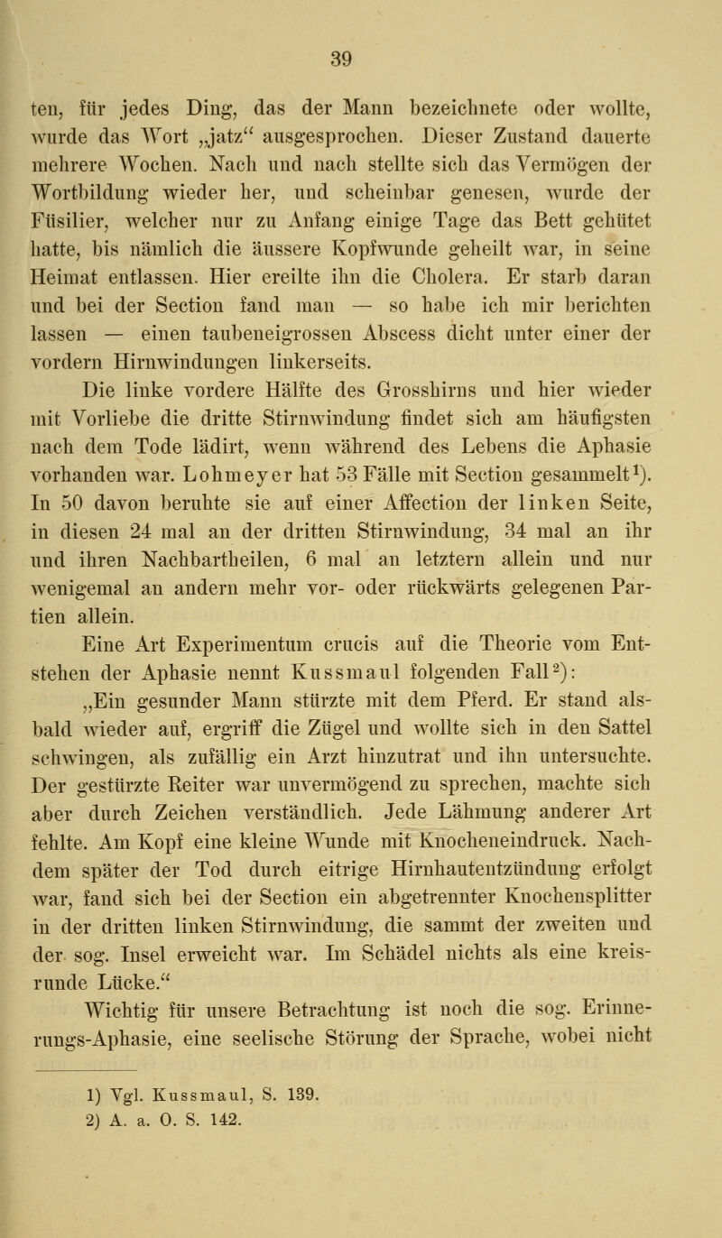 ten, für jedes Ding, das der Mann bezeichnete oder wollte, wurde das Wort „jatz ausgesprochen. Dieser Zustand dauerte mehrere Wochen. Nach und nach stellte sich das Vermögen der Wortbildung wieder her, und scheinbar genesen, wurde der Füsilier, welcher nur zu Anfang einige Tage das Bett gehütet hatte, bis nämlich die äussere Kopfwunde geheilt war, in seine Heimat entlassen. Hier ereilte ihn die Cholera. Er starb daran und bei der Section fand man — so habe ich mir berichten lassen — einen taubeneigrossen Abscess dicht unter einer der vordem Hirnwindungen linkerseits. Die linke vordere Hälfte des Grosshirns und hier wieder mit Vorliebe die dritte Stirnwindung findet sich am häufigsten nach dem Tode lädirt, wenn Avährend des Lebens die Aphasie vorhanden war. Lohmeyer hat 53 Fälle mit Section gesammelt1). In 50 davon beruhte sie auf einer Affection der linken Seite, in diesen 24 mal an der dritten Stirnwindung, 34 mal an ihr und ihren Nachbarth eilen, 6 mal an letztern allein und nur wenigemal an andern mehr vor- oder rückwärts gelegenen Par- tien allein. Eine Art Experimentum crucis auf die Theorie vom Ent- stehen der Aphasie nennt Kussmaul folgenden Fall2): „Ein gesunder Mann stürzte mit dem Pferd. Er stand als- bald wieder auf, ergriff die Zügel und wollte sich in den Sattel schwingen, als zufällig ein Arzt hinzutrat und ihn untersuchte. Der gestürzte Reiter war unvermögend zu sprechen, machte sich aber durch Zeichen verständlich. Jede Lähmung anderer Art fehlte. Am Kopf eine kleine Wunde mit Knocheneindruck. Nach- dem später der Tod durch eitrige Hirnhautentzündung erfolgt war, fand sich bei der Section ein abgetrennter Knochensplitter in der dritten linken Stirnwindung, die sammt der zweiten und der sog. Insel erweicht war. Im Schädel nichts als eine kreis- runde Lücke. Wichtig für unsere Betrachtung ist noch die sog. Erinne- rungs-Aphasie, eine seelische Störung der Sprache, wobei nicht 1) Vgl. Kussmaul, S. 139. 2) A. a. 0. S. 142.