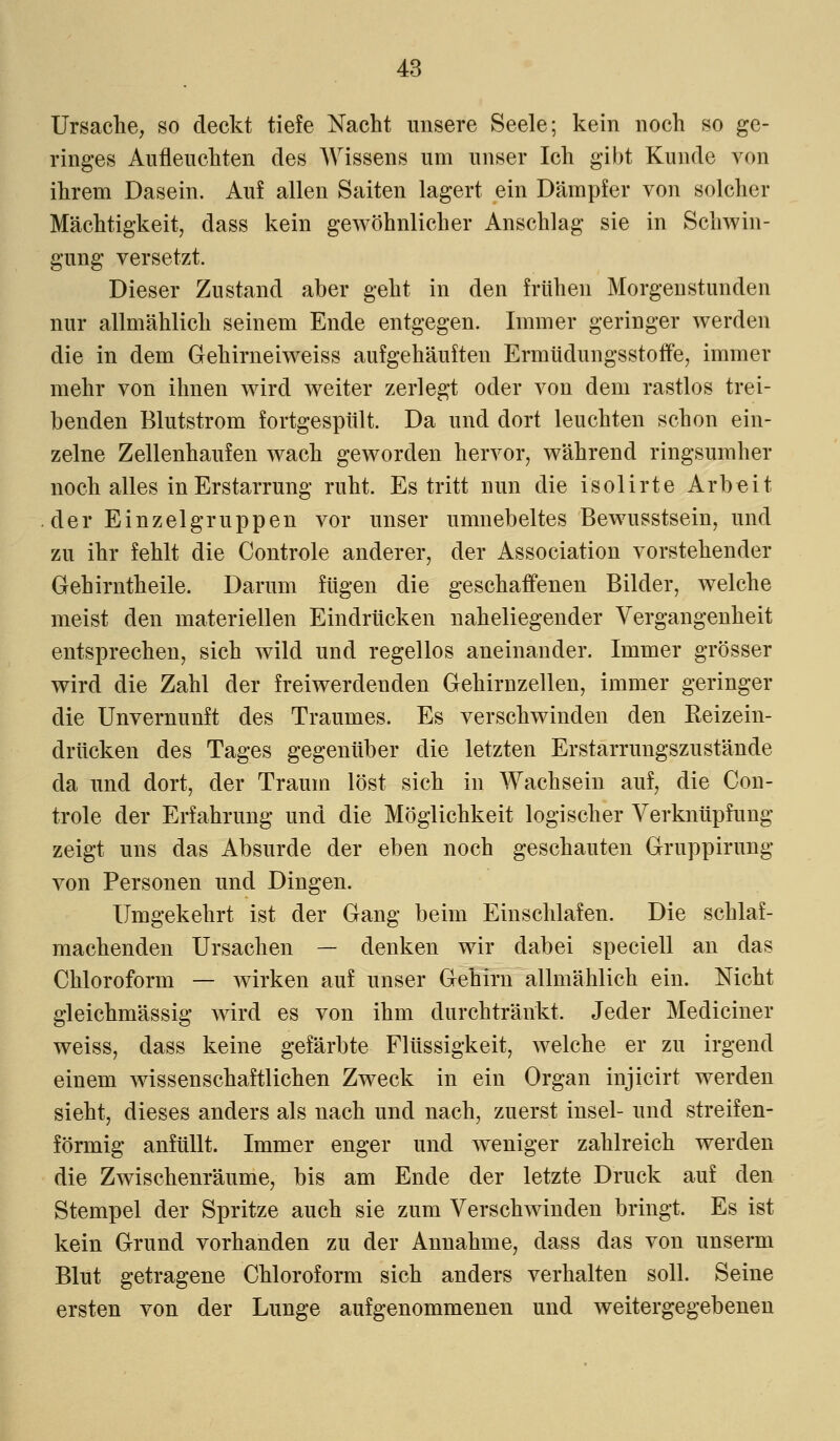 Ursache, so deckt tiefe Nacht unsere Seele; kein noch so ge- ringes Aufleuchten des Wissens um unser Ich gibt Kunde von ihrem Dasein. Auf allen Saiten lagert ein Dämpfer von solcher Mächtigkeit, dass kein gewöhnlicher Anschlag sie in Schwin- gung versetzt. Dieser Znstand aber geht in den frühen Morgenstunden nur allmählich seinem Ende entgegen. Immer geringer werden die in dem Gehirneiweiss aufgehäuften Ermüdungsstoffe, immer mehr von ihnen wird weiter zerlegt oder von dem rastlos trei- benden Blutstrom fortgespült. Da und dort leuchten schon ein- zelne Zellenhaufen wach geworden hervor, während ringsumher noch alles in Erstarrung ruht. Es tritt nun die isolirte Arbeit der Einzelgruppen vor unser umnebeltes Bewusstsein, und zu ihr fehlt die Controle anderer, der Association vorstehender Gehirntheile. Darum fügen die geschaffenen Bilder, welche meist den materiellen Eindrücken naheliegender Vergangenheit entsprechen, sich wild und regellos aneinander. Immer grösser wird die Zahl der freiwerdenden Gehirnzellen, immer geringer die Unvernunft des Traumes. Es verschwinden den Keizein- drücken des Tages gegenüber die letzten Erstarrungszustände da und dort, der Traum löst sich in Wachsein auf, die Con- trole der Erfahrung und die Möglichkeit logischer Verknüpfung zeigt uns das Absurde der eben noch geschauten Gruppirung von Personen und Dingen. Umgekehrt ist der Gang beim Einschlafen. Die schlaf- machenden Ursachen — denken wir dabei speciell an das Chloroform — wirken auf unser Gehirn allmählich ein. Nicht gleichmässig wird es von ihm durchtränkt. Jeder Mediciner weiss, dass keine gefärbte Flüssigkeit, welche er zu irgend einem wissenschaftlichen Zweck in ein Organ injicirt werden sieht, dieses anders als nach und nach, zuerst insel- und streifen- förmig anfüllt. Immer enger und weniger zahlreich werden die Zwischenräume, bis am Ende der letzte Druck auf den Stempel der Spritze auch sie zum Verschwinden bringt. Es ist kein Grund vorhanden zu der Annahme, dass das von unserm Blut getragene Chloroform sich anders verhalten soll. Seine ersten von der Lunge aufgenommenen und weitergegebenen