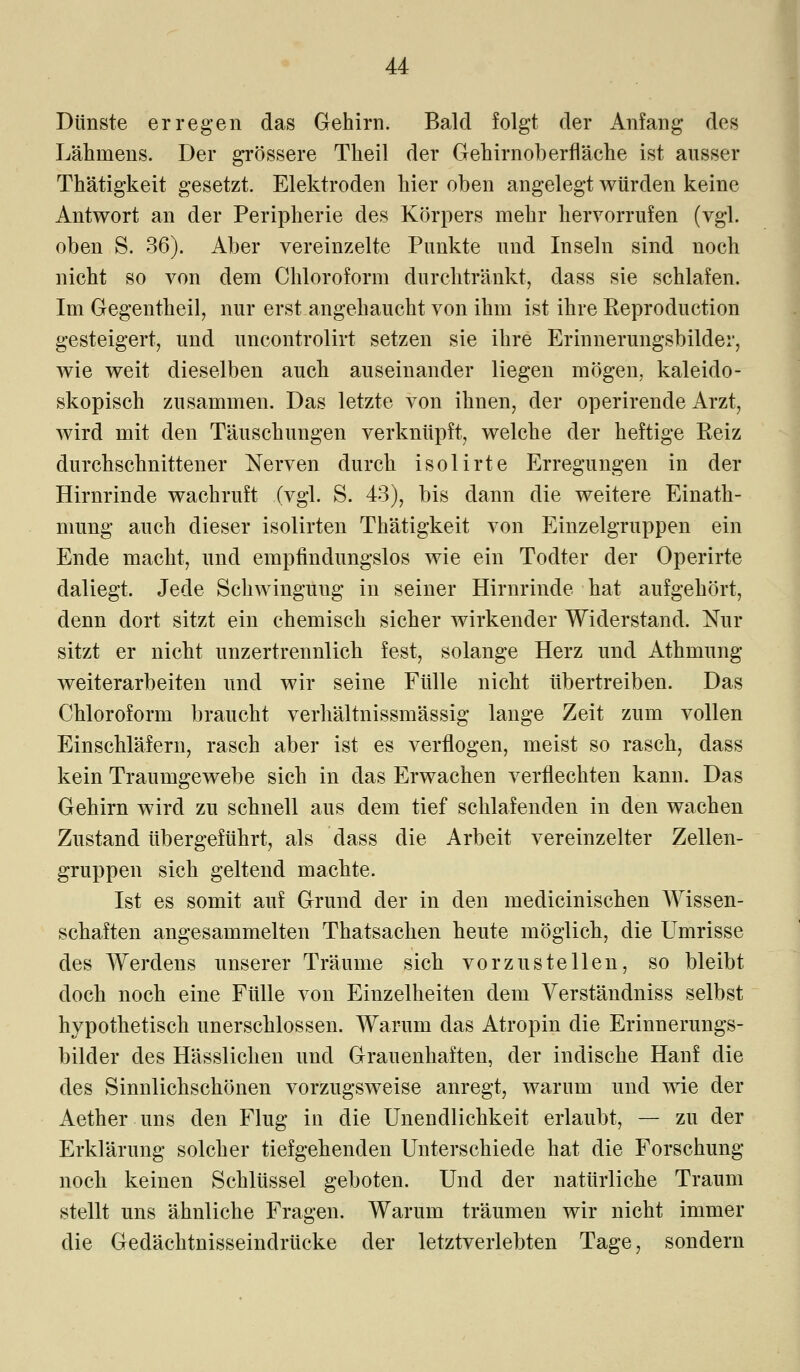 Dünste erregen das Gehirn. Bald folgt der Anfang des Lähmens. Der grössere Theil der Gehirnoberfläche ist ausser Thätigkeit gesetzt. Elektroden hier oben angelegt würden keine Antwort an der Peripherie des Körpers mehr hervorrufen (vgl. oben S. 36). Aber vereinzelte Punkte und Inseln sind noch nicht so von dem Chloroform durchtränkt, dass sie schlafen. Im Gegentheil, nur erst angehaucht von ihm ist ihre Reproduction gesteigert, und uncontrolirt setzen sie ihre Erinnerungsbilder, wie weit dieselben auch auseinander liegen mögen, kaleido- skopisch zusammen. Das letzte von ihnen, der operirende Arzt, wird mit den Täuschungen verknüpft, welche der heftige Reiz durchschnittener Nerven durch isolirte Erregungen in der Hirnrinde wachruft (vgl. S. 43), bis dann die weitere Einath- mung auch dieser isolirten Thätigkeit von Einzelgruppen ein Ende macht, und empfindungslos wie ein Todter der Operirte daliegt. Jede Schwingung in seiner Hirnrinde hat aufgehört, denn dort sitzt ein chemisch sicher wirkender Widerstand. Nur sitzt er nicht unzertrennlich fest, solange Herz und Athmung weiterarbeiten und wir seine Fülle nicht übertreiben. Das Chloroform braucht verhältnissmässig lange Zeit zum vollen Einschläfern, rasch aber ist es verflogen, meist so rasch, dass kein Traumgewebe sich in das Erwachen verflechten kann. Das Gehirn wird zu schnell aus dem tief schlafenden in den wachen Zustand übergeführt, als dass die Arbeit vereinzelter Zellen- gruppen sich geltend machte. Ist es somit auf Grund der in den medicinischen Wissen- schaften angesammelten Thatsachen heute möglich, die Umrisse des Werdens unserer Träume sich vorzustellen, so bleibt doch noch eine Fülle von Einzelheiten dem Verständniss selbst hypothetisch unerschlossen. Warum das Atropin die Erinnerungs- bilder des Hässlichen und Grauenhaften, der indische Hanf die des Sinnlichschönen vorzugsweise anregt, warum und wie der Aether uns den Flug in die Unendlichkeit erlaubt, — zu der Erklärung solcher tiefgehenden Unterschiede hat die Forschung noch keinen Schlüssel geboten. Und der natürliche Traum stellt uns ähnliche Fragen. Warum träumen wir nicht immer die Gedächtnisseindrücke der letztverlebten Tage, sondern