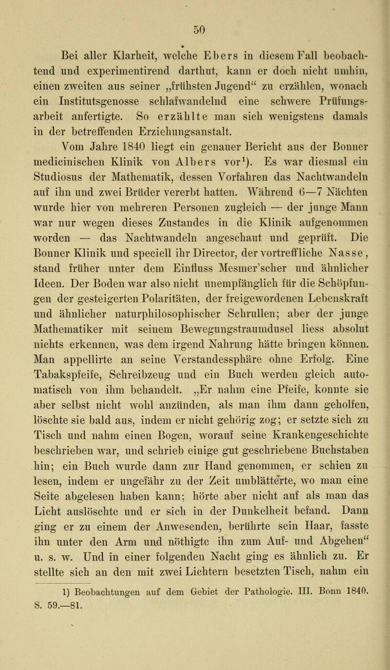 • Bei aller Klarheit, welche Ebers in diesem Fall beobach- tend und experimentirend darthut, kann er doch nicht umhin, einen zweiten aus seiner „frühsten Jugend zu erzählen, wonach ein Institutsgenosse schlafwandelnd eine schwere Prüfungs- arbeit anfertigte. So erzählte man sich wenigstens damals in der betreffenden Erziehungsanstalt. Vom Jahre 1840 liegt ein genauer Bericht aus der Bonner medicinischen Klinik von Albers vor1). Es war diesmal ein Studiosus der Mathematik, dessen Vorfahren das Nachtwandeln auf ihn und zwei Brüder vererbt hatten. Während 6—7 Nächten wurde hier von mehreren Personen zugleich — der junge Mann war nur wegen dieses Zu Standes in die Klinik aufgenommen worden — das Nachtwandeln angeschaut und geprüft. Die Bonner Klinik und speciell ihrDirector, der vortreffliche Nasse, stand früher unter dem Einfluss Mesmer'scher und ähnlicher Ideen. Der Boden war also nicht unempfänglich für die Schöpfun- gen der gesteigerten Polaritäten, der freigewordenen Lebenskraft und ähnlicher naturphilosophischer Schrullen; aber der junge Mathematiker mit seinem Bewegungstraumdusel Hess absolut nichts erkennen, was dem irgend Nahrung hätte bringen können. Man appellirte an seine Verstandessphäre ohne Erfolg. Eine Tabakspfeife, Schreibzeug und ein Buch werden gleich auto- matisch von ihm behandelt. „Er nahm eine Pfeife, konnte sie aber selbst nicht wohl anzünden, als man ihm dann geholfen, löschte sie bald aus, indem er nicht gehörig zog; er setzte sich zu Tisch und nahm einen Bogen, worauf seine Krankengeschichte beschrieben war, und schrieb einige gut geschriebene Buchstaben hin; ein Buch wurde dann zur Hand genommen, er schien zu lesen, indem er ungefähr zu der Zeit umblätte'rte, wo man eine Seite abgelesen haben kann; hörte aber nicht auf als man das Licht auslöschte und er sich in der Dunkelheit befand. Dann ging er zu einem der Anwesenden, berührte sein Haar, fasste ihn unter den Arm und nöthigte ihn zum Auf- und Abgehen u. s. w. Und in einer folgenden Nacht ging es ähnlich zu. Er stellte sich an den mit zwei Lichtern besetzten Tisch, nahm ein 1) Beobachtungen auf dem Gebiet der Pathologie. III. Bonn 1840. S. 59.—81.