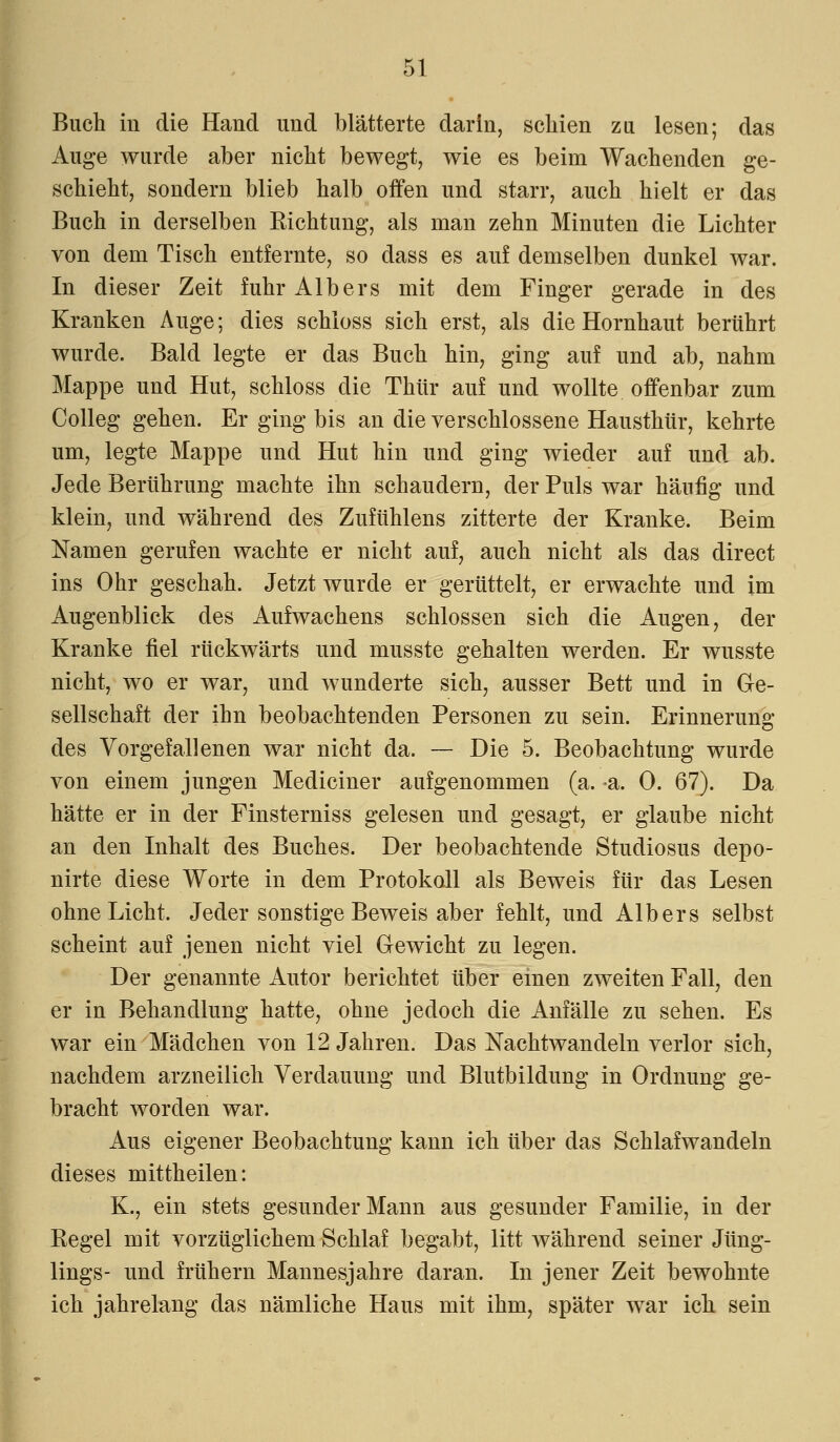Buch in die Hand und blätterte darin, schien zu lesen; das Auge wurde aber nicht bewegt, wie es beim Wachenden ge- schieht, sondern blieb halb offen und starr, auch hielt er das Buch in derselben Richtung, als man zehn Minuten die Lichter von dem Tisch entfernte, so dass es auf demselben dunkel war. In dieser Zeit fuhr Alb er s mit dem Finger gerade in des Kranken Auge; dies schloss sich erst, als die Hornhaut berührt wurde. Bald legte er das Buch hin, ging auf und ab, nahm Mappe und Hut, schloss die Thür auf und wollte offenbar zum Colleg gehen. Er ging bis an die verschlossene Hausthür, kehrte um, legte Mappe und Hut hin und ging wieder auf und ab. Jede Berührung machte ihn schaudern, der Puls war häufig und klein, und während des Zufühlens zitterte der Kranke. Beim Namen gerufen wachte er nicht auf, auch nicht als das direct ins Ohr geschah. Jetzt wurde er gerüttelt, er erwachte und im Augenblick des Aufwachens schlössen sich die Augen, der Kranke fiel rückwärts und musste gehalten werden. Er wusste nicht, wo er war, und wunderte sich, ausser Bett und in Ge- sellschaft der ihn beobachtenden Personen zu sein. Erinnerung des Vorgefallenen war nicht da. — Die 5. Beobachtung wurde von einem jungen Mediciner aufgenommen (a. a. 0. 67). Da hätte er in der Finsterniss gelesen und gesagt, er glaube nicht an den Inhalt des Buches. Der beobachtende Studiosus depo- nirte diese Worte in dem Protokoll als Beweis für das Lesen ohne Licht. Jeder sonstige Beweis aber fehlt, und Alb er s selbst scheint auf jenen nicht viel Gewicht zu legen. Der genannte Autor berichtet über einen zweiten Fall, den er in Behandlung hatte, ohne jedoch die Anfälle zu sehen. Es war ein Mädchen von 12 Jahren. Das Nachtwandeln verlor sich, nachdem arzneilich Verdauung und Blutbildung in Ordnung ge- bracht worden war. Aus eigener Beobachtung kann ich über das Schlafwandeln dieses mittheilen: K., ein stets gesunder Mann aus gesunder Familie, in der Regel mit vorzüglichem Schlaf begabt, litt während seiner Jüng- lings- und frühern Mannesjahre daran. In jener Zeit bewohnte ich jahrelang das nämliche Haus mit ihm, später war ich sein