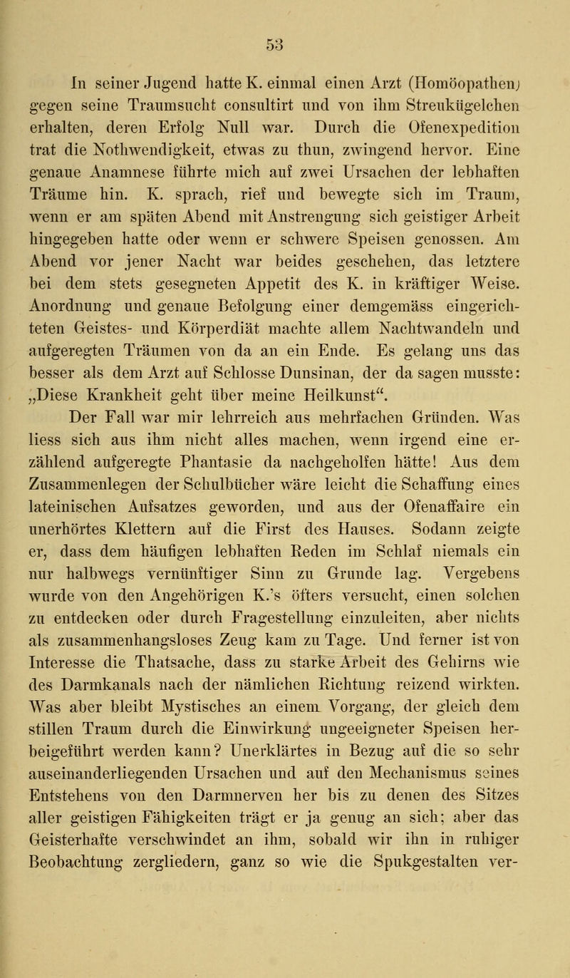 In seiner Jugend hatte K. einmal einen Arzt (Homöopathenj gegen seine Traumsuchfc consultirt und von ihm Streukügelchen erhalten, deren Erfolg Null war. Durch die Ofenexpedition trat die Nothwendigkeit, etwas zu thun, zwingend hervor. Eine genaue Anamnese führte mich auf zwei Ursachen der lebhaften Träume hin. K. sprach, rief und bewegte sich im Traum, wenn er am späten Abend mit Anstrengung sich geistiger Arbeit hingegeben hatte oder wenn er schwere Speisen genossen. Am Abend vor jener Nacht war beides geschehen, das letztere bei dem stets gesegneten Appetit des K. in kräftiger Weise. Anordnung und genaue Befolgung einer demgemäss eingerich- teten Geistes- und Körperdiät machte allem Nachtwandeln und aufgeregten Träumen von da an ein Ende. Es gelang uns das besser als dem Arzt auf Schlosse Dunsinan, der da sagen musste: „Diese Krankheit geht über meine Heilkunst. Der Fall war mir lehrreich aus mehrfachen Gründen. Was Hess sich aus ihm nicht alles machen, wenn irgend eine er- zählend aufgeregte Phantasie da nachgeholfen hätte! Aus dem Zusammenlegen der Schulbücher wäre leicht die Schaffung eines lateinischen Aufsatzes geworden, und aus der Ofenaffaire ein unerhörtes Klettern auf die First des Hauses. Sodann zeigte er, dass dem häufigen lebhaften Reden im Schlaf niemals ein nur halbwegs vernünftiger Sinn zu Grunde lag. Vergebens wurde von den Angehörigen K.'s öfters versucht, einen solchen zu entdecken oder durch Fragestellung einzuleiten, aber nichts als zusammenhangsloses Zeug kam zu Tage. Und ferner ist von Interesse die Thatsache, dass zu starke Arbeit des Gehirns wie des Darmkanals nach der nämlichen Richtung reizend wirkten. Was aber bleibt Mystisches an einem Vorgang, der gleich dem stillen Traum durch die Einwirkung ungeeigneter Speisen her- beigeführt werden kann? Unerklärtes in Bezug auf die so sehr auseinanderliegenden Ursachen und auf deu Mechanismus seines Entstehens von den Darmnerven her bis zu denen des Sitzes aller geistigen Fähigkeiten trägt er ja genug an sich; aber das Geisterhafte verschwindet an ihm, sobald wir ihn in ruhiger Beobachtung zergliedern, ganz so wie die Spukgestalten ver-