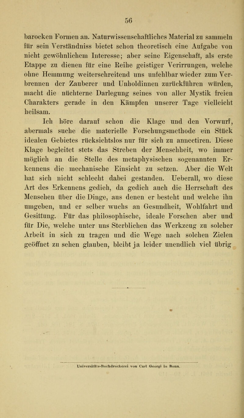 barocken Formen an. Naturwissenschaftliches Material zu sammeln für sein Verständniss bietet schon theoretisch eine Aufgabe von nicht gewöhnlichem Interesse; aber seine Eigenschaft, als erste Etappe zu dienen für eine Eeihe geistiger Verirrungen, welche ohne Hemmung weiterschreitend uns unfehlbar wieder zum Ver- brennen der Zauberer und Unholdinnen zurückführen würden, macht die nüchterne Darlegung seines von aller Mystik freien Charakters gerade in den Kämpfen unserer Tage vielleicht heilsam. Ich höre darauf schon die Klage und den Vorwurf, abermals suche die materielle Forschungsmethode ein Stück idealen Gebietes rücksichtslos nur für sich zu annectiren. Diese Klage begleitet stets das Streben der Menschheit, wo immer möglich an die Stelle des metaphysischen sogenannten Er- kennens die mechanische Einsicht zu setzen. Aber die Welt hat sich nicht schlecht dabei gestanden. Ueberall, wo diese Art des Erkennens gedieh, da gedieh auch die Herrschaft des Menschen über die Dinge, aus denen er besteht und welche ihn umgeben, und er selber wuchs an Gesundheit, Wohlfahrt und Gesittung. Für das philosophische, ideale Forschen aber und für Die, welche unter uns Sterblichen das Werkzeug zu solcher Arbeit in sich zu tragen und die Wege nach solchen Zielen geöffnet zu sehen glauben, bleibt ja leider unendlich viel übrig Universitäls-Buehdriickcroi von Carl Georgi in Bonn.
