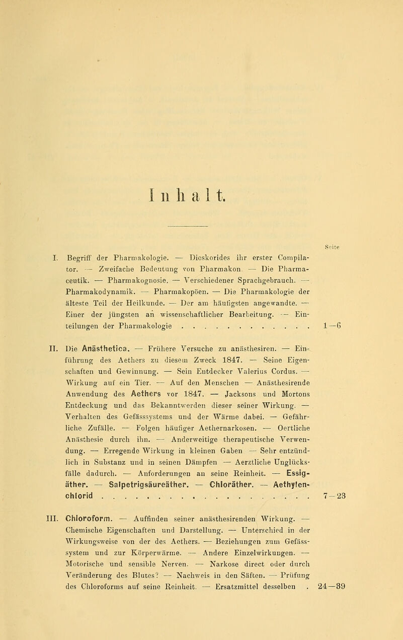 111 halt. I. Begrifl' der Pharmakologie. — Dioskorides ihr erster Compila- tor. — Zweifache Bedeutung von Pharmakon. — Die Pharma- ceutik. — Pharmakognosie. — Verschiedener Sprachgebrauch. — Pharmakodynamik. — Pharmakopoen. — Die Pharmakologie der älteste Teil der Heilkunde. — Der am häufigsten angewandte. — Einer der jüngsten an wissenschaftlicher Bearbeitung. — Ein- teilungen der Pharmakologie 1—6 II. Die Anästhetica. — Frühere Versuche zu anästhesiren. — Ein= führung des Aethers zu diesem Zweck 1847. — Seine Eigen- schaften und Gewinnung. — Sein Entdecker Valerius Cordus. —• Wirkung auf ein Tier. — Auf den Menschen — Anästhesirende Anwendung des Aethers vor 1847. — Jacksons und Mortons Entdeckung und das Bekanntwerden dieser seiner Wirkung. — Verhalten des Gefässsystems und der Wärme dabei. — Gefähr- liche Zufälle. ■— Folgen häufiger Aethernarkosen. — Oertliche Anästhesie durch ihn. — Anderweitige therapeutische Verwen- dung. — Erregende Wirkung in kleinen Gaben — Sehr entzünd- lich in Substanz und in seinen Dämpfen — Aerztliche Unglücks- fälle dadurch. — Anforderungen an seine Reinheit. — Essig- äther. — Salpetrigsäureäther. — Chloräther. — Aethylen- Chlorid 7-23 III. Chloroform. — Auffinden seiner anästhesirenden Wirkung. — Chemische Eigenschaften und Darstellung. — Unterschied in der Wirkungsweise von der des Aethers. -^ Beziehungen zum Gefäss- system und zur Körperwärme. — Andere Einzelwirkungen. — Motorische und sensible Nerven. — Narkose direct oder durch Veränderung des Blutes? — Nachweis in den Säften. — Prüfung des Chloroforms auf seine Reinheit. — Ersatzmittel desselben . 24—39