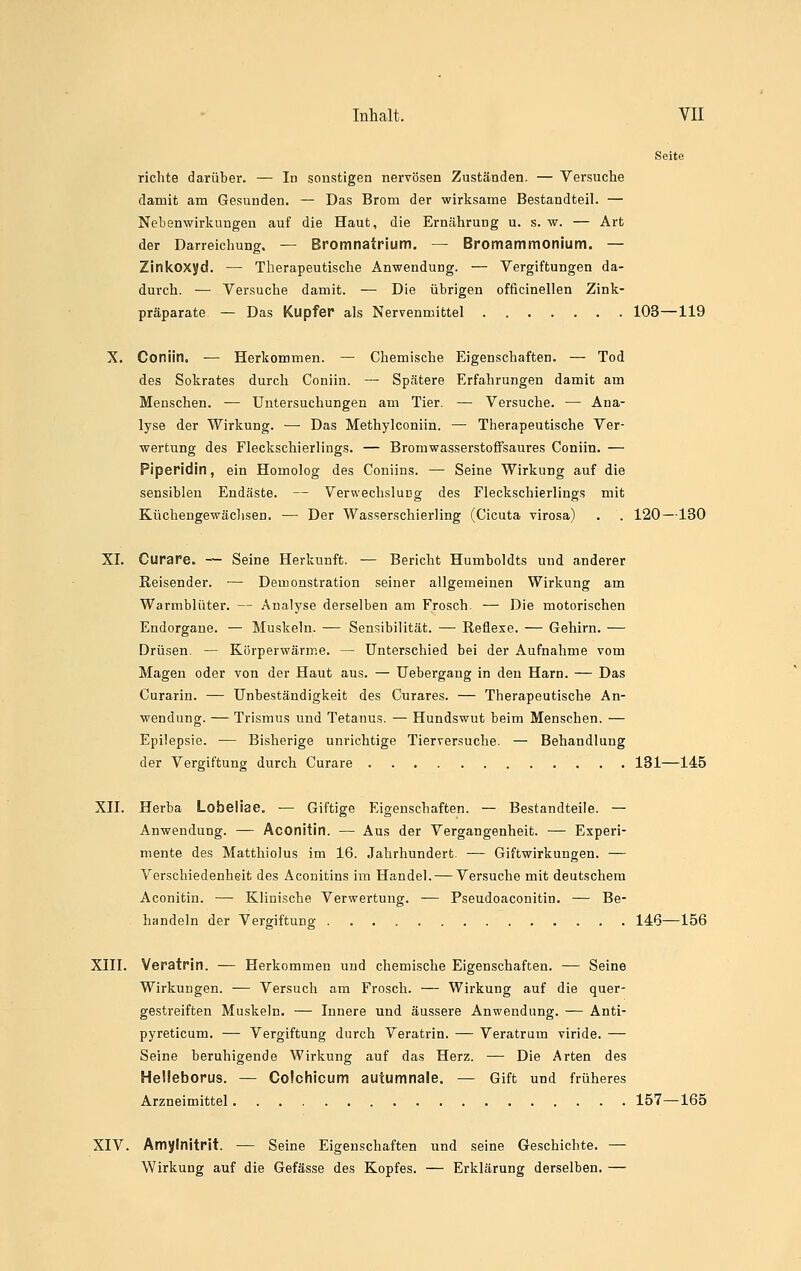Seite richte darüber. — In sonstigen nervösen Zuständen. — Versuche damit am Gesunden. — Das Brom der wirksame Bestandteil. — Nebenwirkungen auf die Haut, die Ernährung u. s. w. — Art der Darreichung. — Bromnatrium, — Bromammonium. — Zinkoxyd. — Therapeutische Anwendung. — Vergiftungen da- durch. — Versuche damit. — Die übrigen officinellen Zink- präparate — Das Kupfer als Nervenmittel 103—119 X. Coniin. — Herkommen. — Chemische Eigenschaften. — Tod des Sokrates durch Coniin. — Spätere Erfahrungen damit am Menschen. — Untersuchungen am Tier. — Versuche. — Ana- lyse der Wirkung. — Das Methylconiin. — Therapeutische Ver- wertung des Fleckschierlings. — Brom wasserstoffsaures Coniin. — Piperidin, ein Homolog des Coniins. — Seine Wirkung auf die sensiblen Endäste. — Verwechslucg des Fleckschierlings mit Kücheugewäclisen. — Der Wasserschierling (Cicuta virosa) . . 120—130 XI. Curare. -— Seine Herkunft. — Bericht Humboldts und anderer Reisender. — Demonstration seiner allgemeinen Wirkung am Warmblüter. — Analyse derselben am Frosch. — Die motorischen Endorgane. — Muskeln. -— Sensibilität. — Reflexe. — Gehirn. — Drüsen. — Körperwärme. — Unterschied bei der Aufnahme vom Magen oder von der Haut aus. — Uebergang in den Harn. — Das Curarin. — Unbeständigkeit des Curares. — Therapeutische An- wendung. — Trismus und Tetanus. — Hundswut beim Menschen. — Epilepsie. — Bisherige unrichtige Tierversuche. — Behandlung der Vergiftung durch Curare 131—145 Xn. Herba Lobeliae. ■— Giftige Eigenschaften. — Bestandteile. — Anwendung. — Aconitin. — Aus der Vergangenheit. — Experi- mente des Matthiolus im 16. Jahrhundert. — Giftwirkungen. — Verschiedenheit des Aconitins im Handel. — Versuche mit deutschem Aconitin. — Klinische Verwertung. — Pseudoaconitin. — Be- handeln der Vergiftung 146—156 Xni. Veratrin. — Herkommen und chemische Eigenschaften. — Seine Wirkungen. — Versuch am Frosch. — Wirkung auf die quer- gestreiften Muskeln. — Innere und äussere Anwendung. — Anti- pyreticum. — Vergiftung durch Veratrin. — Veratrum viride. — Seine beruhigende Wirkung auf das Herz. — Die Arten des Helleborus. — Colchicum autumnale. — Gift und früheres Arzneimittel 157—165 XIV. Amj/Initrit. — Seine Eigenschaften und seine Geschichte. — Wirkung auf die Gefässe des Kopfes. — Erklärung derselben. —