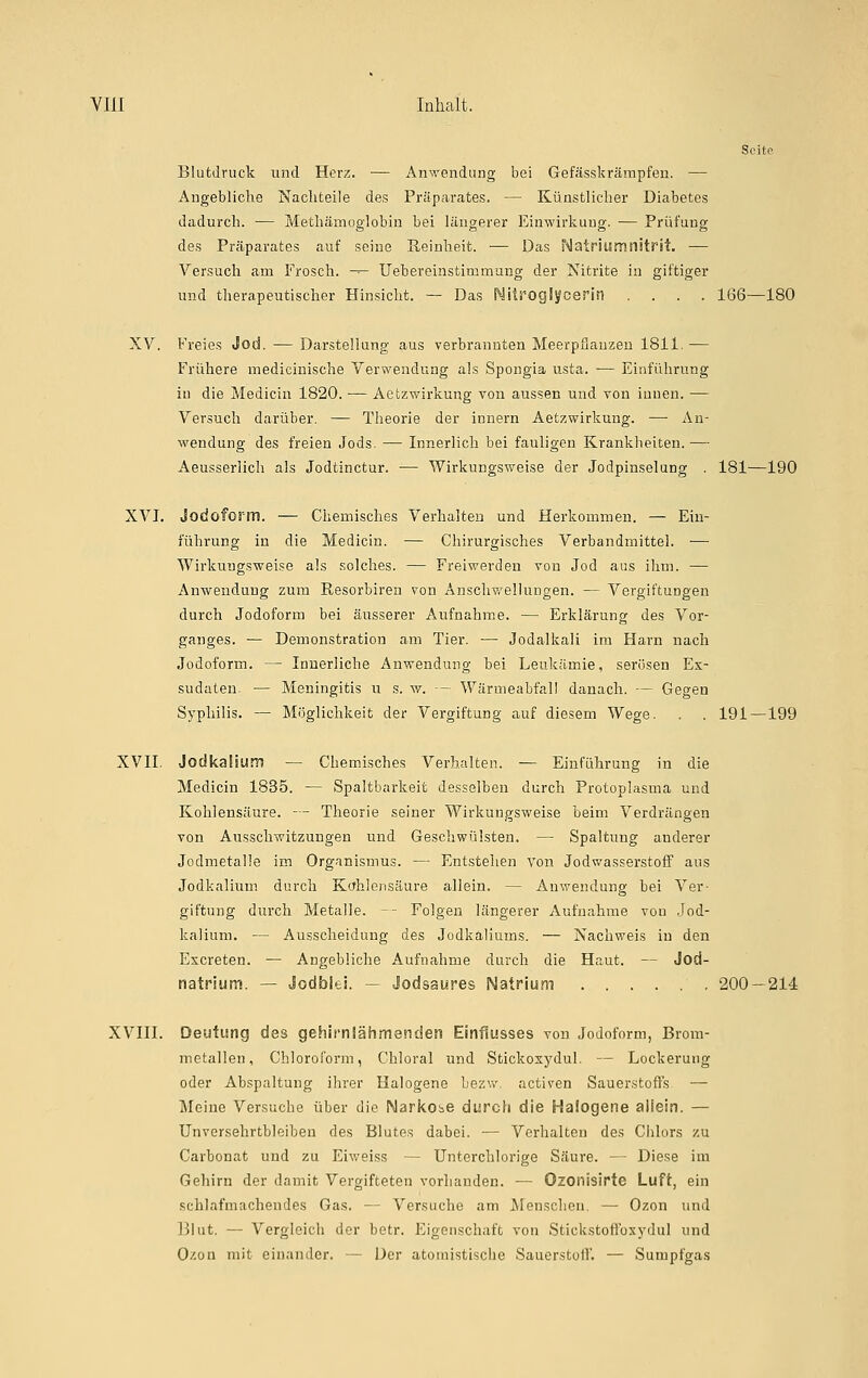 Blutdruck und Herz. — Anwendung bei Gefässkrämpfen. — Angebliche Nachteile des Präparates. — Künstlicher Diabetes dadurch. — Methämoglobin bei längerer Einwirkung. — Prüfung des Präparates auf seine Reinheit. — Das Natriumnitr-it, — Versuch am Frosch. -^- Uebereinstimmung der Nitrite in giftiger und therapeutischer Hinsicht. — Das Nitroglycerin .... 166—180 XV. Freies Jod. — Darstellung aus verbrannten Meerpfiauzeu 1811. — Frühere medicinische Verwendung als Spongia usta. — Einführung in die Medicin 1820. — Aetzwirkung von aussen und von innen. — Versuch darüber. — Theorie der Innern Äetzwirkuug. — An- wendung des freien Jods. — Innerlich bei fauligen Krankheiten. — Aeusserlich als Jodtinctur. — Wirkungsweise der Jodpinselung . 181—190 XVI. Jodoform. — Chemisches Verhalten und Herkommen. — Ein- führung in die Medicin. — Chirurgisches Verbandmittel. — Wirkungsweise als solches. — Freiwerden von Jod aus ihm. — Anwendung zum Resorbiren von Anschwellungen. — Vergiftungen durch Jodoform bei äusserer Aufnahme. — Erklärung des Vor- ganges. — Demonstration am Tier. — Jodalkali im Harn nach Jodoform. — Innerliche Anwendung bei Leukämie, serösen Ex- sudaten. — Meningitis u s. w. — Wärmeabfall danach. — Gegen Syphilis. — Möglichkeit der Vergiftung auf diesem Wege. . . 191—199 XVII. Jodkalium — Chemisches Verhalten. — Einführung in die Medicin 1835. — Spaltbarkeit desselben durch Protoplasma und Kohlensäure. — Theorie seiner Wirkungsweise beim Verdrängen von Ausschwitzungen und Geschwülsten. — Spaltung anderer Jodmetalle im Organismus. — Entstehen von Jodwasserstoff aus Jodkalium durch Kcrhlensäure allein. — Anwendung bei Ver- giftung durch Metalle. -- Folgen längerer Aufnahme von Jod- kalium. — Ausscheidung des Jodkaliums. — Nachweis in den Excreten. — Angebliche Aufnahme durch die Haut. — Jod- natrium. — Jodblei. — Jodsaures Natrium 200 — 214 XVIII. Deutung des gehirnlähmenden Einflusses vou Jodoform, Brom- metallen, Chloroform, Chloral und Sfcickoxydul. — Lockerung oder Abspaltung ihrer Halogene bezw. activen Sauerstoffs — Meine Versuche über die Narkobe durch die Halogene aliein. — Unversehrtbleiben des Blutes dabei. — Verhalten des Chlors zu Carbonat und zu Eiv/eiss — Unterchlorige Säure. — Diese im Gehirn der damit Vergifteten vorhanden. — Ozonisirte Luft, ein schlafmnchendes Gas. — Versuche am Menschen. — Ozon und IJhit. — Vergleich der betr. Eigenschaft von Stickstoffosydul und Ozon mit einander. — Der atoinistische Sauerstoff. — Sumpfgas