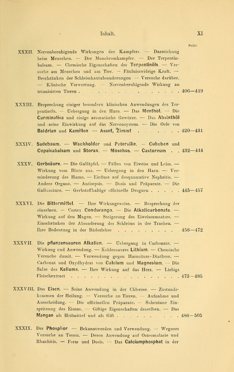 Seite XXXII. Nervenberuhigende Wirkungen des Kampfers. — Darreichung beim Menschen. — Der Monobromkampfer. — Der Terpentin- balsam. — Chemische Eigenschaften des Terpentinöls. — Ver- suche am Menschen und am Tier. — Fäulnisswidrige Kraft. — Beschränken der Schleimhautabsonderungen — Versuche darüber. — Klinische Verwertung. — Nervenberuhigende Wirkung an tetanisirten Tieren . 406—419 XXXIII. Besprechung einiger besondern klinischen Anwendungen des Ter- pentinöls. — TJebergang in den Harn. — Das Menthol. — Die Carminativa und einige aromatische Gewürze. — Das Absinthöl und - seine Einwirkung auf das Nervensystem. — Die Oele von Baldrian und Kamillen — Asant, '^immt 420—431 XXXIV. Sadebaum. — Wachholder und Petersilie. — Cubeben und Copaivabalsam und Storax. — Moschus. — Castoreum . . 432—444 XXXV. Gerbsäure. — Die Galläpfel. — Fällen von Eiweiss und Leim. — Wirkung vom Blute aus. — Uebergang in den Harn. — Ver- minderung des Harns. — Einfiuss auf desquamative Nephritis. -— Andere Organe. — Antisepsis. — Dosis und Präparate. — Die Gallussäure. — Gerbstoflfhaltige officinelle Droguen 445—457 XXXVI. Die Bittermittel. — Ihre Wirkungsweise. — Besprechung der einzelnen. — Cortex Condurango. — Die Älkalicarbonate. — Wirkung auf den Magen. — Steigerung des Eiweissumsatzes. — Einschränken der Absonderung des Schleims in der Trachea. — Ihre Bedeutung in der Bäderlehre 458—472 XXXVII. Die pflanzensauren Alkalien. — Uebergang in Carbonate. — Wirkung und Anwendung. — Kohlensaures Lithium. — Chemische Versuche damit. — Verwendung gegen Harnsäure-Diathese. — Carbonat und Oxydhydrat von Calcium und Magnesium. -— Die Salze des Kaliums. — Ihre Wirkung auf das Herz. — Liebigs Fleischextract 473- -485 XXXVIII. Das Eisen. — Seine Anwendung in der Chlorose. — Zustande- kommen der Heilung. — Versuche an Tieren. — Aufnahme und Ausscheidung. — Die officinellen Präparate. — Subcutane Ein- spritzung des Eisens. — Giftige Eigenschaften desselben. — Das Mangan als Heilmittel und als Gift 486—505 XXXIX. Der Phosphor — Bekanntwerden und Verwendung. — Wegners Versuche an Tieren. — Deren Anwendung auf Osteomalacie und Rhachitis. — Form und Dosis. — Das Caiciumphosphat in der