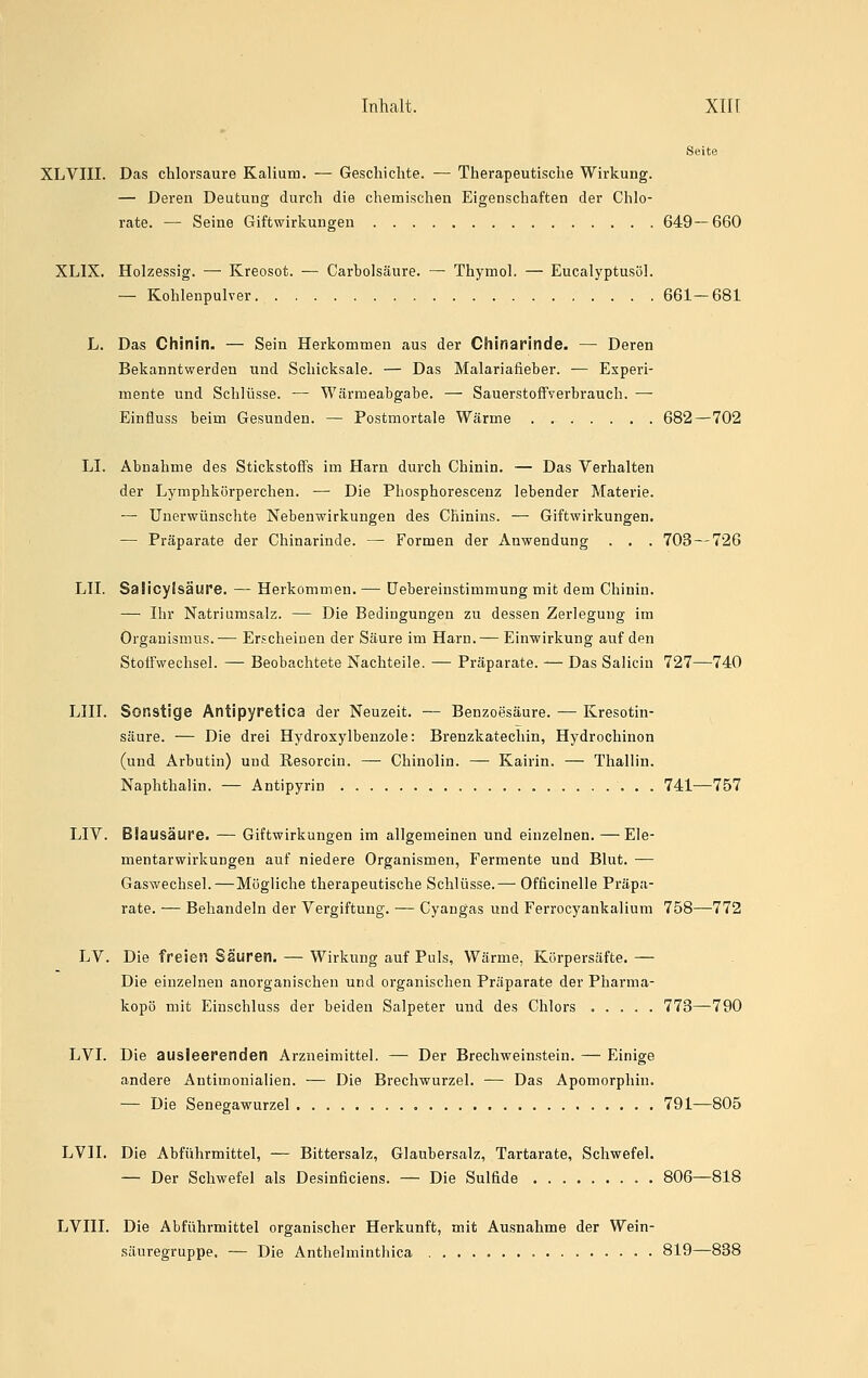 Seite XLVIII. Das chlorsaure Kalium. — Geschichte. — Therapeutische Wirkung. — Deren Deutung durch die chemischen Eigenschaften der Chlo- rate. — Seine Giftwirkungen 649—660 XLIX. Holzessig. — Kreosot. — Carbolsäure. — Thymol. — Eucalyptusöl. — Kohlenpulver 661—681 L. Das Chinin. — Sein Herkommen aus der Chinarinde. — Deren Bekanntwerden und Schicksale. — Das Malariafieber. ■— Experi- mente und Schlüsse. — Wärmeabgabe. — Sauerstoffverbrauch. —- Einfluss beim Gesunden. — Postmortale Wärme 682—702 LI. Abnahme des Stickstoffs im Harn durch Chinin. — Das Verhalten der Lymphkörperchen. — Die Phosphoresceuz lebender Materie. — Unerwünschte Nebenwirkungen des Chinins. — Giftwirkungen. — Präparate der Chinarinde. — Formen der Anwendung . . . 703 — 726 LH. Saiicyisäure. — Herkommen. — üebereinstimmung mit dem Chinin. — Ihr Natriiimsalz. — Die Bedingungen zu dessen Zerlegung im Organismus.— Erscheinen der Säure im Harn.— Einwirkung auf den Stoffwechsel. — Beobachtete Nachteile. — Präparate. — Das Salicin 727—740 LIII. Sonstige Antipyretica der Neuzeit. — Benzoesäure. — Kresotin- säure. — Die drei Hydroxylbenzole: Brenzkatechin, Hydrochinon (und Arbutin) und Resorcin. — Chinolin. — Kairin. — Thallin. Naphthalin. — Antipyrin 741—757 LIV. Blausäure. — Giftwirkungen im allgemeinen und einzelnen. — Eie- mentarwirkungen auf niedere Organismen, Fermente und Blut. — Gaswechsel.—Mögliche therapeutische Schlüsse.— Officinelle Präpa- rate. — Behandeln der Vergiftung. — Cyangas und Ferrocyankalium 758—772 LV. Die freien Säuren. — Wirkung auf Puls, Wärme, Körpersäfte. — Die einzelnen anorganischen und organischen Präparate der Pharma- kopö mit Einschluss der beiden Salpeter und des Chlors 773—790 LVI. Die ausleerenden Arzneimittel. — Der Brechweinstein. — Einige andere Antimonialien. — Die Brechwurzel. — Das Apomorphin. — Die Senegawurzel 791—805 LVH. Die Abführmittel, — Bittersalz, Glaubersalz, Tartarate, Schwefel. — Der Schwefel als Desinficiens. — Die Sulfide 806—818 LVIII. Die Abführmittel organischer Herkunft, mit Ausnahme der Wein- säuregruppe. — Die Anthelminthica 819—838