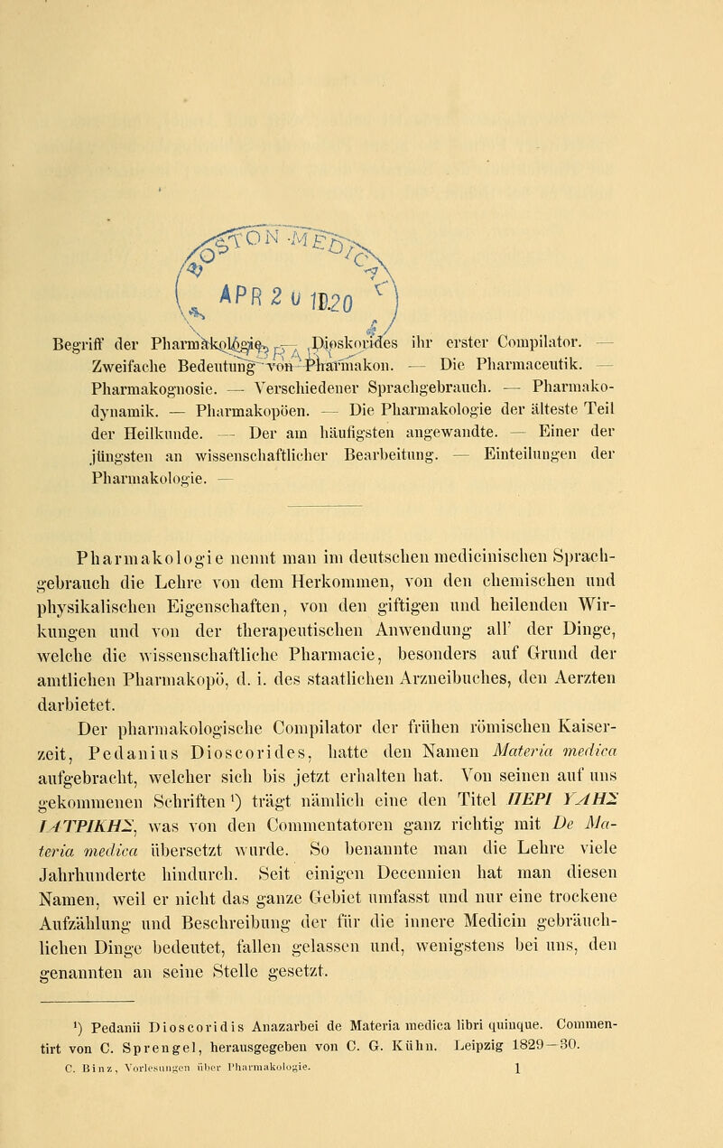 APR 2 u 111.20 '' Begriff der Phanuä;ki)l^§^ p-r pioskorides ihr erster Compilator. — Zweifache Bedeiitiing^TO» Mrärmakon. — Die Pliarmaceutilc. — Pharmakognosie. — Verschiedener Sprachgebrauch. — Pharmako- dynamik. — Pharmakopoen. — Die Pharmakologie der älteste Teil der Heilkunde. — Der am häufigsten angewandte. — Einer der jüngsten an wissenschaftlicher Bearbeitung. — Einteilungen der Pharmakologie. — Pharmakologie nennt man im deutsclien medicinischen Sprach- gebrauch die Lehre von dem Herkommen, von den chemischen und physikalischen Eigenschaften, von den giftigen und heilenden Wir- kungen und von der therapeutischen Anwendung all' der Dinge, welche die Avissenschaftliche Pharmacie, besonders auf Grund der amtlichen Pharmakopö, d. i. des staatlichen Arzneibuches, den Aerzten darbietet. Der pharmakologische Compilator der frühen römischen Kaiser- zeit, Pedanius Dioscorides, hatte den Namen Materia medica aufgebracht, welcher sich bis jetzt erhalten hat. Von seinen auf uns gekommenen Schriften ^ trägt nänüicli eine den Titel JJEPI YAH^ lATPIKHI^ was von den Commentatoren ganz richtig mit De Ma- teria medica übersetzt wurde. So benannte man die Lehre viele Jahrhunderte hindurch. Seit einigen Decennien hat man diesen Namen, weil er nicht das ganze Gebiet umfasst und nur eine trockene Aufzählung und Beschreibung der für die innere Medicin gebräuch- lichen Dinge bedeutet, fallen gelassen und, wenigstens bei uns, den genannten an seine Stelle gesetzt. *) Pedanii Dioscoridis Anazarbei de Materia medica libri quiuque. Coinmen- tirt von C. Sprengel, herausgegeben von C. G. Kühn. Leipzig 1829—30. C. BiiiK, Vorlesungen iilier l'hiiniiakülugie. \