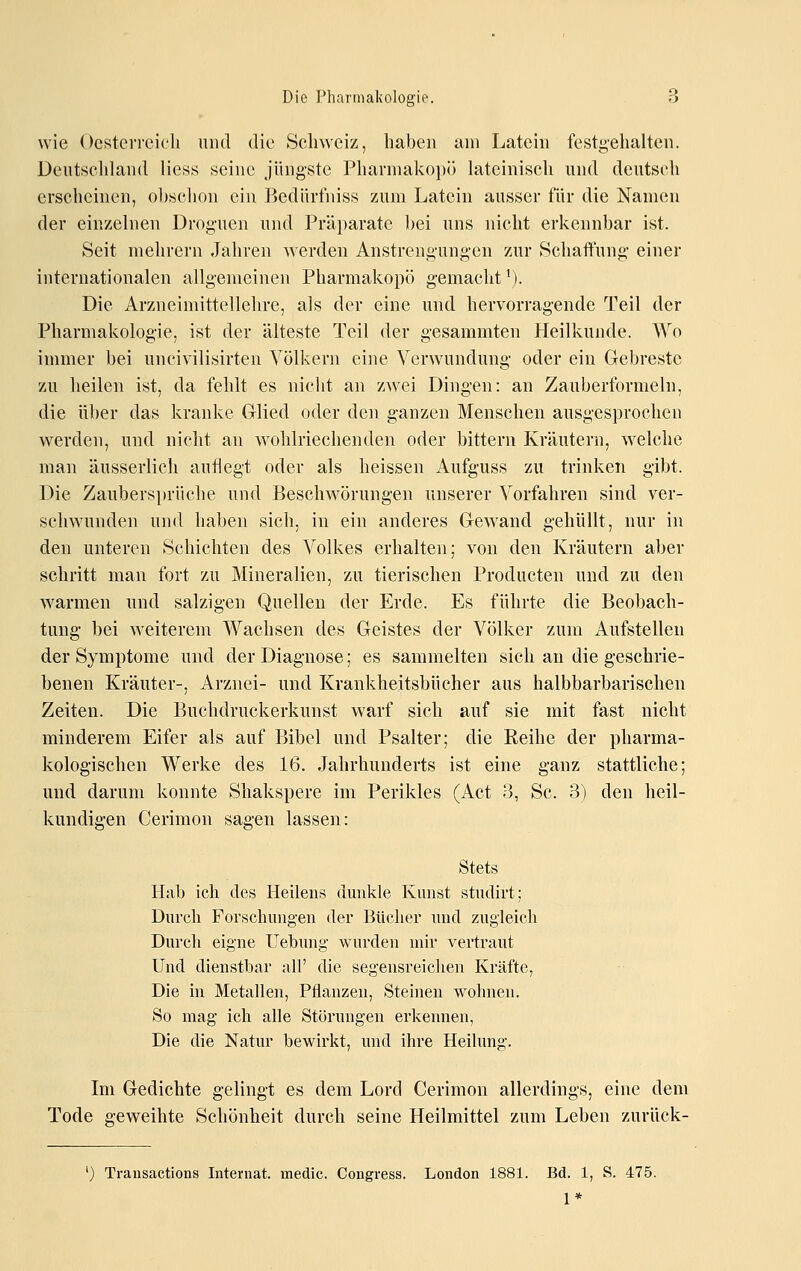 wie Oesterreieli und die Sclnveiz, haben am Latein festgehalten. Deutschland Hess seine jüngste Pharmakopö lateinisch und deutsch erscheinen, obsclion ein Bediirfniss zum Latein ausser für die Namen der einzelnen Droguen und Präparate bei uns nicht erkennbar ist. Seit niehrern Jahren werden Anstrengungen zur Schaffung einer internationalen allgemeinen Pharmakopö gemacht'). Die Arzneimittellehre, als der eine und hervorragende Teil der Pharmakologie, ist der älteste Teil der gesammten Heilkunde. Wo immer bei uncivilisirten Völkern eine Verwundung oder ein Glebreste zu heilen ist, da fehlt es nicht an zwei Dingen: an Zauberformeln, die über das kranke Glied oder den ganzen Menschen ausgesprochen werden, und nicht an wohlriechenden oder bittern Kräutern, welche man äusserlich auflegt oder als heissen Aufguss zu trinken gibt. Die Zaubersitriiche und Beschwörungen unserer Vorfahren sind ver- schwunden und haben sich, in ein anderes Gewand gehüllt, nur in den unteren Schichten des Volkes erhalten; von den Kräutern aber schritt man fort zu Mineralien, zu tierischen Producten und zu den warmen und salzigen Quellen der Erde. Es führte die Beobach- tung bei weiterem Wachsen des Geistes der Völker zum Aufstellen der Symptome und der Diagnose; es sammelten sich an die geschrie- benen Kräuter-, Arznei- und Krankheitsbücher aus halbbarbarischen Zeiten. Die Buchdruckerkunst warf sich auf sie mit fast nicht minderem Eifer als auf Bibel und Psalter; die Reihe der pharma- kologischen Werke des 16. Jahrhunderts ist eine ganz stattliche; und darum konnte Shakspere im Perikles (Act 3, Sc. 3) den heil- kundigen Gerimon sagen lassen: Stets Hab ich des Heilens dunkle Kunst studirt; Durch Forschungen der Bücher nnd zugleich Durch eigne Uebung wurden mir vertraut Und dienstbar all' die segensreichen Kräfte, Die in Metallen, Pflanzen, Steinen wohnen. So mag ich alle Störungen erkennen, Die die Natur bewirkt, und ihre Heilung. Im Gedichte gelingt es dem Lord Cerimon allerdings, eine dem Tode geweihte Schönheit durch seine Heilmittel zum Leben zurück- ') Trausactions Internat, medic. Congress. London 1881. Bd. 1, S. 475. 1*