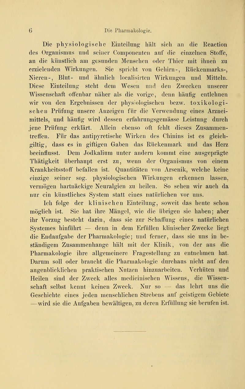 Die physiologische Einteihmg- hält sich an die Reaction des Organismus und seiner Componenten auf die einzelnen Stoffe, an die künstlich am gesunden Menschen oder Thier mit ihnen zu erzielenden Wirkungen. Sie spricht von Gehirn-, Rückenmarks-, Nieren-, Blut- und ähnlich localisirtcn Wirkungen und Mitteln. Diese Einteilung steht dem Wesen und den Zwecken unserer AA^issenschaft offenbar näher als die vorige, denn häufig entlehnen wir von den Ergebnissen der physiologischen bezw. toxikologi- schen Prüfung unsere Anzeigen für die Verwendung eines Arznei- mittels, und häufig wird dessen erfahrungsgemässe Leistung durch jene Prüfung erklärt. Allein ebenso oft fehlt dieses Zusammen- treffen. Für das antipyretische Wirken des Chinins ist es gleich- giltig, dass es in giftigen Gaben das Rückenmark und das Herz beeinflusst. Dem Jodkalium unter andern kommt eine ausgeprägte Thätigkeit überhaupt erst zu, Avenn der Organismus von einem Krankheitsstoff befallen ist. Quantitäten von Arsenik, welche keine einzige seiner sog. physiologischen Wirkungen erkennen lassen, vermögen hartnäckige Neuralgien zu heilen. So sehen wir auch da nur ein künstliches System statt eines natürlichen vor uns. Ich folge der klinischen Einteilung, soweit das heute schon möglich ist. Sie hat ihre Mängel, wie die übrigen sie haben; aber ihr Vorzug besteht darin, dass sie zur Schaffung eines natürlichen Systemes hinführt — denn in dem Erfüllen klinischer Zwecke liegt die Endaufgabe der Pharmakologie; und ferner, dass sie uns in be- ständigem Zusammenhange hält mit der Klinik, von der aus die Pharmakologie ihre allgemeinere Fragestellung zu entnehmen hat. Darum soll oder braucht die Pharmakologie durchaus nicht auf den augenblicklichen praktischen Nutzen hinzuarbeiten. Verhüten und Heilen sind der Zweck alles medicinischen Wissens, die Wissen- schaft selbst kennt keinen Zweck. Nur so — das lehrt uns die Geschichte eines jeden menschlichen Strebens auf geistigem Gebiete —wird sie die Aufgaben bewältigen, zu deren Erfüllung sie berufen ist.