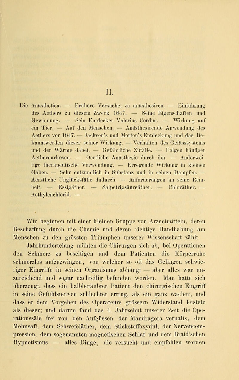 IL Die Auästhetica. — Frühere Versuche, zu anästliesh'en. — Einführung des Aethers zu diesem Zweck 1847. — Seine Eigenschaften und Gewinnung. — Sein Eutdecl^er Valerius Cordus. — Wirkung auf ein Tier. — Auf den Menschen. — Anästhesirende Anwendung des Aetliers vor 1847. — Jackson's und Morton's Entdeckung und das Be- kanntwerden dieser seiner Wirlamg. — Verhalten des Gefässsystems und der Wärme dabei. — Gefährliche Zufälle. — Folgen liäufiger Aethernarkosen. — Oertliche Anästhesie durch ihn. — Anderwei- tige therapeutische Verwendung. — Erregende Wirkung in kleinen Gaben. — Sehr entzündlich in Substanz und in seinen Dämpfen. — Aerztliche Unglücksfälle dadurch. — Anforderungen an seine Rein- heit. — Essigäther. — Salpetrigsäureäther. — Chloräther. — Aethylenchlorid. — Wir beginnen mit einer kleinen Gruppe von Arzneimitteln, deren Beschaffung- durch die Chemie und deren richtige Handhabung am Menschen zu den grössten Triumphen unserer AVissenschaft zählt. Jahrhundertelang mühten die Chirurgen sich ab, bei Operationen den Schmerz zu beseitigen und dem Patienten die Körperruhe schmerzlos aufzuzwingen, von welcher so oft das Gelingen schwie- riger Eingriffe in seinen Organismus abhängt — aber alles war un- zureichend und sogar nachteilig befunden worden. Man hatte sich überzeugt, dass ein halbbetäubter Patient den chirurgischen Eingriff in seine Gefühlsnerven schlechter ertrug, als ein ganz wacher, und dass er dem Vorgehen des Operateurs grössern Widerstand leistete als dieser; und darum fand das 4. Jahrzehnt unserer Zeit die Ope- rationssäle frei von den Aufgüssen der Mandragora vernalis, dem Mohnsaft, dem Schwefeläther, dem Stickstoffoxydul, der Nervencom- pression, dem sogenannten magnetischen Schlaf und dem Braid'schen Hypnotismus — alles Dinge, die versucht und empfohlen worden