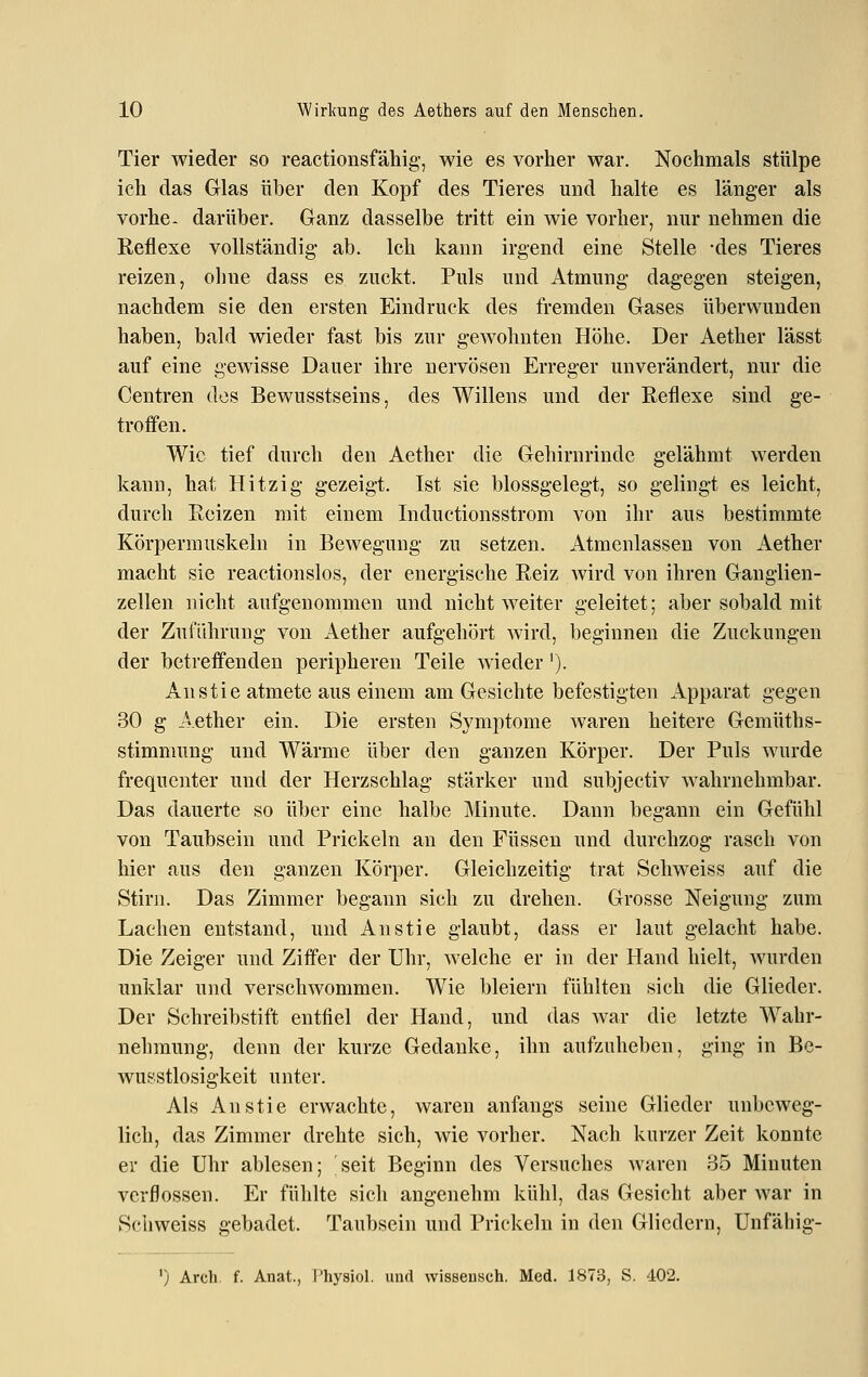 Tier wieder so reactionsfähig, wie es vorher war. Nochmals stülpe ich das Glas über den Kopf des Tieres und halte es länger als vorhe. darüber. Ganz dasselbe tritt ein wie vorher, nur nehmen die Reflexe vollständig- ab. Ich kann irgend eine Stelle -des Tieres reizen, oline dass es zuckt. Puls und Atmung dagegen steigen, nachdem sie den ersten Eindruck des fremden Gases überwunden haben, bald wieder fast bis zur gewohnten Höhe. Der Aether lässt auf eine gewisse Dauer ihre nervösen Erreger unverändert, nur die Centren des Bewusstseins, des Willens und der Reflexe sind ge- troffen. Wie tief durch den Aether die Gehirnrinde gelähmt werden kann, hat Hitzig gezeigt. Ist sie blossgelegt, so gelingt es leicht, durch Reizen mit einem Inductionsstrom von ihr aus bestimmte Körpermuskeln in Bewegung zu setzen. Atmenlassen von Aether macht sie reactionslos, der energische Reiz wird von ihren Ganglien- zellen nicht aufgenommen und nicht weiter geleitet; aber sobald mit der Zuführung von Aether aufgehört wird, beginnen die Zuckungen der betreff'enden peripheren Teile wieder'). Anstie atmete aus einem am Gesichte befestigten Apparat gegen 30 g j:Vether ein. Die ersten Symptome waren heitere Gemüths- stimmung und Wärme über den ganzen Körper. Der Puls wurde frequenter und der Herzschlag stärker und subjectiv wahrnehmbar. Das dauerte so über eine halbe Minute. Dann begann ein Gefühl von Taubsein und Prickeln an den Füssen und durchzog rasch von hier aus den ganzen Körper. Gleichzeitig trat Schweiss auf die Stirn. Das Zimmer begann sich zu drehen. Grosse Neigung zum Lachen entstand, und An stie glaubt, dass er laut gelacht habe. Die Zeiger und Ziffer der Uhr, welche er in der Hand hielt, Avurden unklar und verschwommen. Wie bleiern fühlten sich die Glieder. Der Schreibstift entfiel der Hand, und das war die letzte Wahr- nehmung, denn der kurze Gedanke, ihn aufzuheben, ging in Be- wusstlosigkeit unter. Als An stie erwachte, waren anfangs seine Glieder unbeweg- lich, das Zimmer drehte sich, wie vorher. Nach kurzer Zeit konnte er die Uhr ablesen; seit Beginn des Versuches waren 35 Minuten verflossen. Er fühlte sich angenehm kühl, das Gesicht aber war in Schweiss gebadet. Taubsein und Prickeln in den Gliedern, Unfähig- ') Arch. f. Anat., I'hysiol. uurt wisseusch. Med. 1873, S. 402.