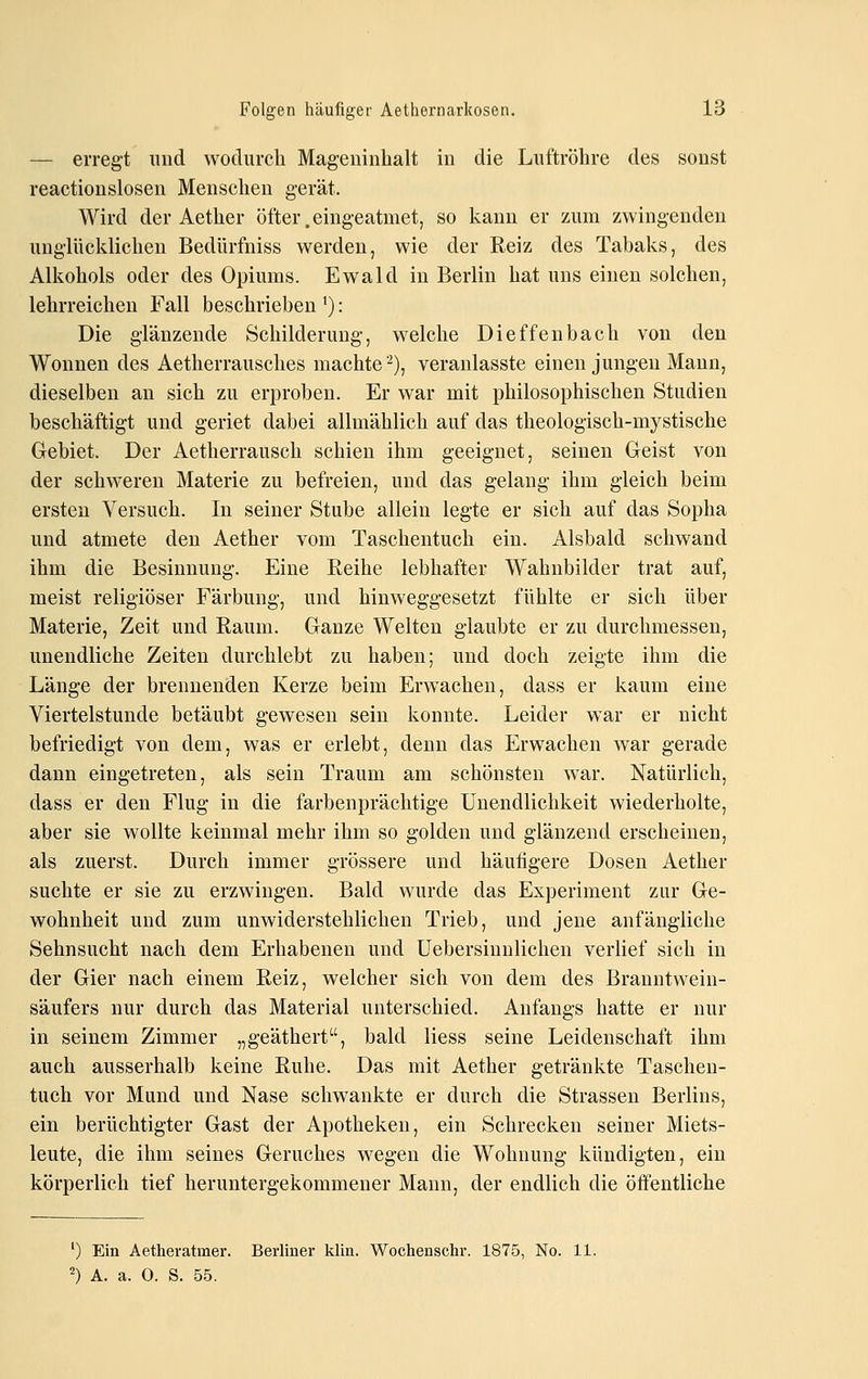 — erregt und wodurch Mageninhalt in die Luftröhre des sonst reactionslosen Menschen gerät. Wird der Aether öfter.eingeatmet, so kann er zum zwingenden unglücklichen Bedürfniss werden, wie der Reiz des Tabaks, des Alkohols oder des Opiums. Ewald in Berlin hat uns einen solchen, lehrreichen Fall beschrieben '): Die glänzende Schilderung, welche Dieffenbach von den Wonnen des Aetherrausches machte'^), veranlasste einen jungen Mann, dieselben an sich zu erproben. Er war mit philosophischen Studien beschäftigt und geriet dabei allmählich auf das theologisch-mystische Gebiet. Der Aetherrausch schien ihm geeignet, seinen Geist von der schweren Materie zu befreien, und das gelang ihm gleich beim ersten Versuch. In seiner Stube allein legte er sich auf das Sopha und atmete den Aether vom Taschentuch ein. Alsbald schwand ihm die Besinnung. Eine Reihe lebhafter Wahnbilder trat auf, meist religiöser Färbung, und hinweggesetzt fühlte er sich über Materie, Zeit und Raum. Ganze Welten glaubte er zu durchmessen, unendliche Zeiten durchlebt zu haben; und doch zeigte ihm die Länge der brennenden Kerze beim Erwachen, dass er kaum eine Viertelstunde betäubt gewesen sein konnte. Leider war er nicht befriedigt von dem, was er erlebt, denn das Erwachen war gerade dann eingetreten, als sein Traum am schönsten war. Natürlich, dass er den Flug in die farbenprächtige Unendlichkeit wiederholte, aber sie wollte keinmal mehr ihm so golden und glänzend erscheinen, als zuerst. Durch immer grössere und häutigere Dosen Aether suchte er sie zu erzwingen. Bald wurde das Experiment zur Ge- wohnheit und zum unwiderstehlichen Trieb, und jene anfängliche Sehnsucht nach dem Erhabenen und üebersinnlichen verlief sich in der Gier nach einem Reiz, welcher sich von dem des Branntwein- säufers nur durch das Material unterschied. Anfangs hatte er nur in seinem Zimmer „geäthert, bald Hess seine Leidenschaft ihm auch ausserhalb keine Ruhe. Das mit Aether getränkte Taschen- tuch vor Mund und Nase schwankte er durch die Strassen Berlins, ein berüchtigter Gast der Apotheken, ein Schrecken seiner Miets- leute, die ihm seines Geruches wegen die Wohnung kündigten, ein körperlich tief heruntergekommener Mann, der endlich die öffentliche ') Ein Aetheratmer. Berliner klin. Wocheoschr. 1875, No. 11. ^) A. a. 0. S. 55.