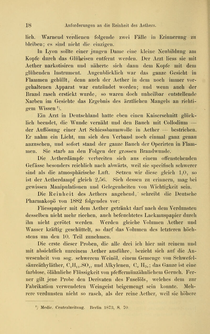 lieh. Warnend verdienen folgende zwei Fälle in Erinnerung zu bleiben; es sind nicht die einzigen. In Lyon sollte einer jungen Dame eine kleine Neubildung am Kopfe durch das Glüheisen entfernt werden. Der Arzt Hess sie mit Aether narkotisiren und näherte sich dann dem Kopfe mit dem glühenden Instrument. Augenblicklich war das ganze Gesicht in Flammen gehüllt, denn auch der Aether in dem noch immer vor- gehaltenen Apparat war entzündet worden; und wenn auch der Brand rasch erstickt wurde, so waren doch unheilbar entstellende Narben im Gesichte das Ergebnis des ärztlichen Mangels an richti- gem Wissen'). Ein Arzt in Deutschland hatte eben einen Kaiserschnitt glück- lich beendet, die Wunde vernäht und den Bauch mit Collodium —■ der Auflösung einer Art Schiessbaumwolle in Aether — bestrichen. Er nahm ein Licht, um sich den Verband noch einmal ganz genau anzusehen, und sofort stand der ganze Bauch der Operirten in Flam- men. Sie starb an den Folgen der grossen Brandwunde. Die Aetherdämpfe verljreiten sich aus einem offenstehenden Gefässe besonders reichlich nach abwärts, weil sie specifisch schwerer sind als die atmosphärische Luft. Setzen wir diese gleich 1,0, so ist der Aetherdampf gleich 2,56. Sich dessen zu erinnern, mag bei gewissen Manipulationen und Gelegenheiten von Wichtigkeit sein. Die Reinheit des Aethers angehend, schreibt die Deutsche Pharmakopö von 1882 folgendes vor: Fliesspapier mit dem Aether getränkt darf nach dem Verdunsten desselben nicht mehr riechen, auch befeuchtetes Laekmuspapier durch ihn nicht gerötet werden. Werden gleiche Volumen Aether und Wasser kräftig geschüttelt, so darf das Volumen des letzteren höch- stens um den 10. Teil zunehmen. Die erste dieser Proben, die alle drei ich hier mit reinem und mit absichtlich unreinem Aether ausführe, bezieht sich auf die An- wesenheit von sog. schwerem Weinöl, einem Gemenge von Schwefel- säureäthyläther, CJI|n.SOj, und Alkylenen, C„ IL,,; das Ganze ist eine farblose, ölähnliche Flüssigkeit von pfeftermünzähnlichem Geruch. Fer- ner gilt jene ProliC den Derivaten des Fuselöls, welches dem zur Fabrikation verwendeten Weingeist beigemengt sein konnte, ^[eh- rere verdunsten nicht so rasch, als der reine Aether, weil sie höhere ') Metlic. Centmlzcitiiiin:. l'crliii ISTP», R. 70