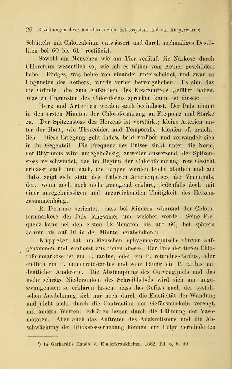 Scliiitteln mit Chlorcalcium entwässert und durch nochmaliges Destil- liren bei 60 bis 61 rectificirt. Sowohl am Menschen wie am Tier verläuft die Narkose durch Chloroform wesentlich so, wie ich es früher vom Aether geschildert habe. Einiges, was beide von einander unterscheidet, und zwar zu Ungunsten des Aethers, wurde vorher hervorgehoben. Es sind das die Gründe, die zum Aufsuchen des Ersatzmittels geführt haben. Was zu Ungunsten des Chloroforms sprechen kann, ist dieses: Herz und Arterien werden stark beeinflusst. Der Puls nimmt in den ersten Minuten der Chloroformirung an Frequenz und Stärke zu. Der Spitzenstoss des Herzens ist verstärkt; kleine Arterien un- ter der Haut, wie Thyreoidea und Temporaiis, klopfen oft ersicht- lich. Diese Erregung geht indess bald vorüber und verwandelt sich in ihr Gegenteil. Die Frequenz des Pulses sinkt unter die Norm, der Rhythmus wird unregelmässig, zuweilen aussetzend, der Spitzen- stoss verschwindet, das im Beginn der Chloroformirung rote Gesicht erblasst nach und nach, die Lippen werden leicht bläulich und am Halse zeigt sich statt des früheren Arterienpulses der Venenpuls, der, wenn auch noch nicht genügend erklärt, jedenfalls doch mit einer unregelmässigen und unzureichenden Thätigkeit des Herzens zusammenhängt. R. Demme berichtet, dass bei Kindern während der Chloro- formnarkose der Puls langsamer und weicher werde. Seine Fre- quenz kann bei den ersten 12 Monaten bis auf 60, bei spätem Jahren bis auf 40 in der Minute herabsinken '). KappeL^r hat am Menschen sphygmographische Curven auf- genommen und schliesst aus ihnen dieses: Der Puls der tiefen Chlo- roformnarkose ist ein P. tardus, oder ein P. rotundus-tardus, oder endlich ein P. monocroto-tardus und sehr häufig ein P. tardus mit deutlicher Anakrotie. Die Abstumpfung des Curvengipfels und das mehr schräge Niedersinken des Schreibhebels wird sich am unge- zwungensten so erklären lassen, dass das Gefäss nach der systoli- schen Ausdehnung sich nur noch durch die Elasticität der Wandung undjiicht mehr durcli die Contraction der Gefässmuskeln verengt, mit andern Worten: erklären lassen durch die Lähmung der Vaso- motoren. Aber auch das Auftreten des xA.nakrotismus und die Ab- schwächung der Rückstosserhebung können nur Folge verminderten ') In Gerhardts Handb. d. Kinderkrankheiten. 1882, Bd. B, S. iU.