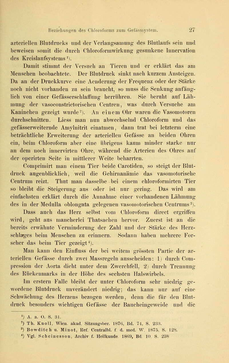 arteriellen Blutdrucks uucl der Verlaugsamung- des Blutlaufs sein und beweisen somit die durch Cliloroformwirkung gesunkene Innervation des Kreislaufsystems ^). Damit stimmt der Versuch an Tieren und er erklärt das am Menschen beobachtete. Der Blutdruck sinkt nach kurzem Ansteigen. Da an der Druckkurve eine Aenderung- der Frequenz oder der Stärke noch nicht vorhanden zu sein braucht, so muss die Senkung anfäng- lich von einer Grefässerschlaffung herrühren. Sie beruht auf Läh- mung der A'asoconstrictorischen Centren, was durch Versuche am Kaninchen gezeigt wurde'-). An einem Ohr waren die Vasomotoren durchschnitten. Liess man nun abwechselnd Chloroform und das gefässerweiternde Amylnitrit einatmen, dann trat bei letzterm eine beträchtliche Erweiterung der arteriellen Grefasse an beiden Ohren ein, beim Chloroform aber eine übrigens kaum minder starke nur an dem noch innervirten Ohre, während die Arterien des Ohres auf der operirten Seite in mittlerer Weite beharrten. Comprimirt man einem Tier beide Carotiden, so steigt der Blut- druck augenblicklich, weil die Gehirnanämie das vasomotorische Centrum reizt. Thut man dasselbe bei einem chloroformirten Tier so bleibt die Steigerung aus oder ist nur gering. Das wird am einfachsten erklärt durch die Annahme einer vorhandenen Lähmung des in der Medulla oblongata gelegenen vasomotorischen Centrums ■^). Dass auch das Herz selbst vom Chloroform direct ergriffen wird, geht aus mancherlei Thatsachen hervor. Zuerst ist an die bereits erwähnte Verminderung der Zahl und der Stärke des Herz- schlaig-es beim Menschen zu erinnern. Sodann haben mehrere For- scher das beim Tier gezeigt^). Man kann den Einfluss der bei weitem grössten Partie der ar- teriellen Gefässe durch zwei Massregeln ausscheiden: 1) durch Com- pression der Aorta dicht unter dem Zwerchfell, 2) durch Trennung des Rückenmarks in der Höhe des sechsten Halswirbels. Ln erstem Falle bleibt der unter Chloroform sehr niedrig ge- wordene Blutdruck unverändert niedrig; das kann nur auf eine Schwächung des Herzens bezogen werden, denn die für den Blut- druck besonders wichtigen Gefässe der Baucheingeweide und die 0 A. a. 0. S. 31. -) Th, Knoll, Wien. akad. Sitzungsljer. 1876, Bd. 74, S. 233. 3) Bowditch u. Minot, Eef. Ceiitralbl. f. d. med. W. 1875, S. 128. *) Vgl. Scheinesson, Archiv f. Heilkunde. 1869, Bd. 10, S. 238