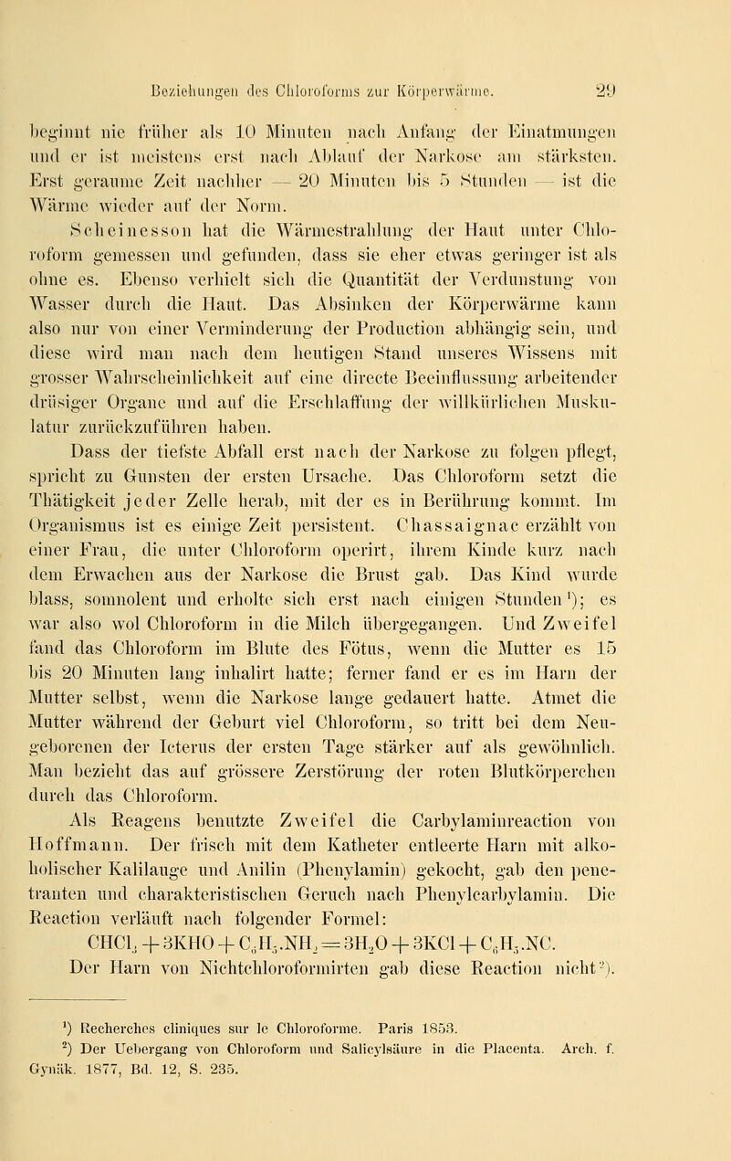 beg'imit nie früher als lü Minuten nacli Anfani;' der Einatmungen und er ist meistens erst nacli Ablauf der Narkose am stärksten. -Erst geraume Zeit nachher — 20 Minuten bis 5 Stuiulen - ist die Wärme wieder auf der Norm. 8cheinesson hat die Wärmestrahlung der Haut unter Chlo- roform gemessen und gefunden, dass sie eher etwas geringer ist als ohne es. Ebenso verhielt sich die Quantität der Verdunstung von Wasser durch die Haut. Das Absinken der Körperwärme kann also nur von einer Verminderung der Production abhängig sein, und diese wird man nach dem heutigen Stand unseres Wissens mit grosser Wahrscheinlichkeit auf eine directe Beeinflussung arbeitender drüsiger Organe und auf die Erschlaffung der willkürlichen Musku- latur zurückzuführen haben. Dass der tiefste Abfall erst nach der Narkose zu folgen pflegt, spricht zu Gunsten der ersten Ursache. Das Chloroform setzt die Thätigkeit jeder Zelle herab, mit der es in Berührung kommt. Im Organismus ist es einige Zeit persistent. Chassaignac erzählt von einer Frau, die unter Chloroform operirt, ihrem Kinde kurz nach dem Erwachen aus der Narkose die Brust gab. Das Kind wurde blass, somnolent und erholte sich erst nach einigen Stunden ^); es w^ar also wol Chloroform in die Milch übergegangen. Und Zweifel fand das Chloroform im Blute des Fötus, w^enn die Mutter es 15 bis 20 Minuten lang inhalirt hatte; ferner fand er es im Harn der Mutter selbst, wenn die Narkose lange gedauert hatte. Atmet die Mutter während der Geburt viel Chloroform, so tritt bei dem Neu- geborenen der Icterus der ersten Tage stärker auf als gewöhnlich. Man bezieht das auf grössere Zerstörung der roten Blutkörperchen durch das Chloroform. Als Reagens benutzte Zweifel die Carbylaminreaction von Hoffmann. Der frisch mit dem Katheter entleerte Harn mit alko- holischer Kalilauge und Anilin (Phenylamin) gekocht, gab den pene- tranten und charakteristischen Geruch nach Phenylcarbylamin. Die Reaction verläuft nach folgender Formel: CHCl, + 3KH0 + C, H, .NH, = 3H,0 -f 3KC1 -f C,IU, .NC. Der Harn von Nichtchloroformirten ffab diese Reaction nicht'-'). ') Recherchcs cliniques sur le Chloroforme. Paris 1853. *) Der Uebergang von Chloroform und Salicylsäure in die Placenta. Arch. f. Gynük, 1877, Bd. 12, S. 235.