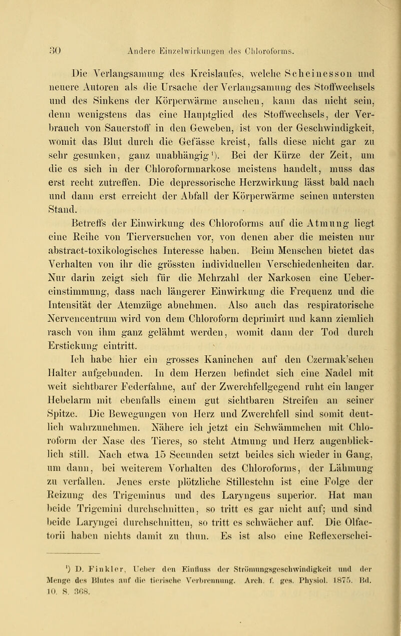 Die Verlangsamuug des Kreislaufe.s, welche S cli eines so u und neuere Autoren als die Ursache der Verlang-samung- des Stoffwechsels und des Sinkens der Körperwärme ansehen, kann das nicht sein, denn wenigstens das eine Hauptglied des »Stoffwechsels, der Ver- brauch von Sauerstoff in den Geweben, ist von der Geschwindigkeit, womit das Blut durch die Gefässe kreist, falls diese nicht gar zu sehr gesunken, ganz unabhängig'). Bei der Kürze der Zeit, um die es sich in der Chloroformuarkose meistens handelt, muss das erst recht zutreffen. Die depressorische Herzwirkung lässt bald nach und dann erst erreicht der Abfall der Körperwärme seinen untersten Stand. Betreffs der Einwirkung des Chloroforms auf die Atmung liegt eine Reihe von Tierversuchen vor, von denen aber die meisten nur abstract-toxikologisches Interesse haben. Beim Menschen bietet das Verhalten von ihr die grössten individuellen Verschiedenheiten dar. Nur darin zeigt sich für die Mehrzahl der Narkosen eine Ueber- einstimmung, dass nach längerer Einwirkung die Frequenz und die Intensität der Atemzüge abnehmen. Also auch das respiratorische Nervencentrum wird von dem Chloroform deprimirt und kann ziemlich rasch von ihm ganz gelähmt werden, womit dann der Tod durch Erstickung eintritt. Ich habe hier ein grosses Kaninchen auf den Czermak'schen Halter aufgebunden. In dem Herzen befindet sich eine Nadel mit weit sichtbarer Federfahne, auf der Zwerchfellgegend ruht ein langer Hebelarm mit ebenfalls einem gut sichtbaren Streifen an seiner Spitze. Die Bewegungen von Herz und Zwerchfell sind somit deut- lich wahrzunehmen. Nähere ich jetzt ein Schwämmchen mit Chlo- roform der Nase des Tieres, so steht Atmung und Herz augenblick- lich still. Nach etwa 15 Secunden setzt beides sich wieder in Gang, um dann, bei weiterem Vorhalten des Chloroforms, der Lähmung zu verfallen. Jenes erste plötzliche Stillestehn ist eine Folge der Reizung des Trigeminus und des Laryngeus superior. Hat man beide Trigemini durchschnitten, so tritt es gar nicht auf; und sind beide Laryngei durchschnitten, so tritt es schwächer auf. Die Olfac- torii haben nichts damit zu thun. Es ist also eine Reflexerschei- ') D. FinklfM, Uchor den F/mllnsH der Strümnnssgoscliwindigkoit und der Menge des liliites auf die tieriHelw> Verbreiiniiug. Arch. ('. ges. Pliysiol. ISTT). ]](]. 10. S. HfiS.