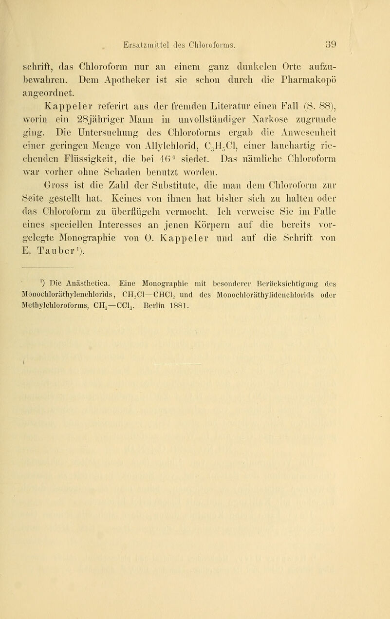 Schrift, das Chloroform nur an einem ganz dunkelen Orte aufzu- bewahren. Dem Apotheker ist sie schon durch die Pharmakopö angeordnet. Kappe 1er referirt aus der fremden Literatur einen Fall (S. 88), worin ein 28jährig-er Mann in unvollständiger Narkose zugrunde ging. Die Untersuchung des Chloroforms ergab die Anwesenheit einer geringen Menge von Allylchlorid, C3H3CI, einer lauchartig rie- chenden Flüssigkeit, die bei 46 ^ siedet. Das nämliche Chloroform war vorher ohne Schaden benutzt worden. Gross ist die Zahl der Sul)stitute, die man dem Chloroform zur Seite gestellt hat. Keines von ihnen hat bisher sich zu halten oder das Chloroform zu überflügeln vermocht. Ich verweise Sie im Falle eines speciellen Interesses an jenen Körpern auf die bereits vor- gelegte Monographie von 0. Kappeier und auf die Schrift von E. Tauber'). ') Die Anästhetica. Eine Monographie mit besonderer Berücksichtigung des Monochloräthylenchlorids, CHjCl—CHOL und des Monochloräthylidenchlorids oder Methylchloroforms, CH^—CCI3. Berlin 1881.