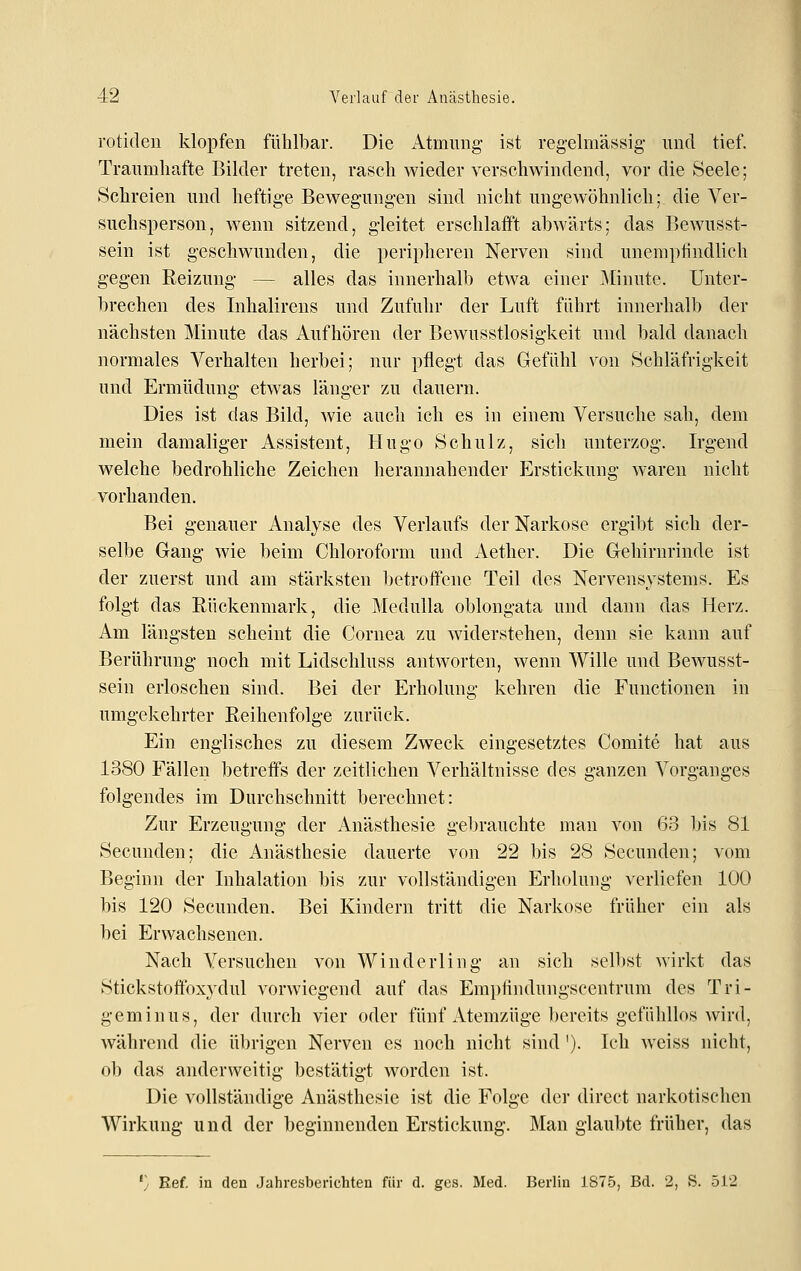 rotiden klopfen fühlbar. Die Atmimg ist regelmässig- und tief. Traumhafte Bilder treten, rasch wieder verschwindend, vor die Seele; Schreien und heftige Bewegungen sind nicht ungewöhnlich; die Ver- suchsperson, wenn sitzend, gleitet erschlafft abwärts; das Bewusst- sein ist geschwunden, die peripheren Nerven sind unemptindlich gegen Reizung — alles das innerhalb etwa einer .Alinute. Unter- brechen des Inhalirens und Zufuhr der Luft führt innerhalb der nächsten Minute das Aufhören der Bewusstlosigkeit und bald danach normales Verhalten herbei; nur pflegt das Gefühl von Schläfrigkeit und Ermüdung etwas länger zu dauern. Dies ist das Bild, wie auch ich es in einem Versuche sah, dem mein damaliger Assistent, Hugo Schulz, sich unterzog. Irgend welche bedrohliche Zeichen herannahender Erstickung waren nicht vorhanden. Bei genauer Analyse des Verlaufs der Narkose ergibt sich der- selbe Gang wie beim Chloroform und Aether. Die Gehirnrinde ist der zuerst und am stärksten betroffene Teil des Nervensystems. Es folgt das Rückenmark, die Medulla oblongata und dann das Herz. Am längsten scheint die Cornea zu widerstehen, denn sie kann auf Berührung noch mit Lidschluss antworten, wenn Wille und Bewusst- sein erloschen sind. Bei der Erholung kehren die Functionen in umgekehrter Reihenfolge zurück. Ein englisches zu diesem Zweck eingesetztes Comite hat aus 1380 Fällen betreffs der zeitlichen Verhältnisse des ganzen Vorganges folgendes im Durchschnitt berechnet: Zur Erzeugung der Anästhesie gebrauchte man von 63 bis 81 Secunden; die Anästhesie dauerte von 22 bis 28 Sccunden; vom Beginn der Inhalation bis zur vollständigen Erholung verliefen 100 bis 120 Secunden. Bei Kindern tritt die Narkose früher ein als bei Erwachsenen. Nach Versuchen von Winderling an sich sell)st wirkt das Stickstoffoxydul vorwiegend auf das Empiindungscentrum des Tri- geminus, der durch vier oder fünf Atemzüge bereits gefühllos wird, während die übrigen Nerven es noch nicht sind '). Ich weiss nicht, ob das anderweitig bestätigt worden ist. Die vollständige Anästhesie ist die Folge der direct narkotischen Wirkung und der beginnenden Erstickung. Man glaubte früher, das '} Eef. iu den Jahresberichten für d. ges. Med. Berlin 1S75, Bd. 2, S. 512