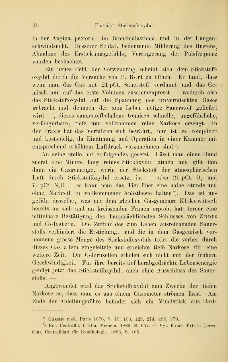 -46 Flüssiges SticlvstofToxydul. in der Angina pectoris, im Bronchialasthma und in der Lungen- schwindsucht. Besserer Sclilaf, bedeutende Milderung des Hustens Abnahme des Erstickungsgefühls, Verringerung der Pulsfrequenz wurden beobachtet. Ein neues Feld der Verwendung scheint sich dem Stickstoif- oxydul durch die Versuche von P. Bert zu öffnen. Er land, dass wenn man das Gas mit 21 pCt. Sauerstoff verdünnt und das Ge- misch nun auf das erste Volumen zusammenpresst ■— wodurch also das Stickstoffoxydul auf die Spannung des unvermischten Gases gebracht und dennoch der zum Leben nötige Sauerstoff geliefert wird —, dieses sauerstoft'beladene Gemisch schnelle, ungefährliche, verlängerbare, tiefe und vollkommen reine Narkose erzeugt. In der Praxis hat das Verfahren sich bewährt, nur ist es complicirt und kostspielig, da Einatmung und Operation in einer Kammer mit entsprechend erhöhtem Luftdruck vorzunehmen sind'). An seine Stelle hat er folgendes gesetzt: Lässt man einen Hund zuerst eine Minute lang reines Stickoxydul atmen und gibt ihm dann ein Gasgemenge, worin der Stickstoff der atmosphärischen Luft durch Stickstoffoxydul ersetzt ist — also 21 pCt. 0^ und 79 pCt. N^O — so kann man das Tier über eine halbe Stunde und ohne Nachteil in vollkommener Anästhesie halten-). Das ist un- gefähr dasselbe, was mit dem gleichen Gasgemenge Klikowitsch bereits an sich und an kreissenden Frauen erprobt hat; ferner eine mittelbare Bestätigung des hauptsächlichsten Schlusses von Zuntz und Goltstein. Die Zufuhr des zum Leben ausreichenden Sauer- stoffs verhindert die Erstickung, und die in dem Gasgemisch vor- handene grosse Menge des Stickstoffoxyduls fixirt die vorher durch dieses Gas allein eingeleitete und erreichte tiefe Narkose für eine weitere Zeit. Die Gehirnzellen erholen sich nicht mit der frühern Geschwindigkeit. Für ihre bereits tief herabgedrückte Lebensenergie genügt jetzt das Stickstoffoxydul, auch ohne Ausschluss des Sauer- stoffs. — Angewendet wird das Stickstoffoxydul zum Zwecke der tiefen Narkose so, dass man es aus einem Gasometer strömen lässt. Am Ende der Ableitungsröhre befindet sich ein Mundstück aus Hart- ') Gazette mi-d. Paris 187ft, S. 7!t, 108, 123, 274, 498, 579. ^) Ref. Ceiitralbl. f. kliii. Mcdicin, 1883, S. G57. — Vgl. f<-ni<'r Tittcl (Drcs- df^n), Cciitralhi.-itt für fi\ iliikoioK'i«'. 1888, S. 1(55.
