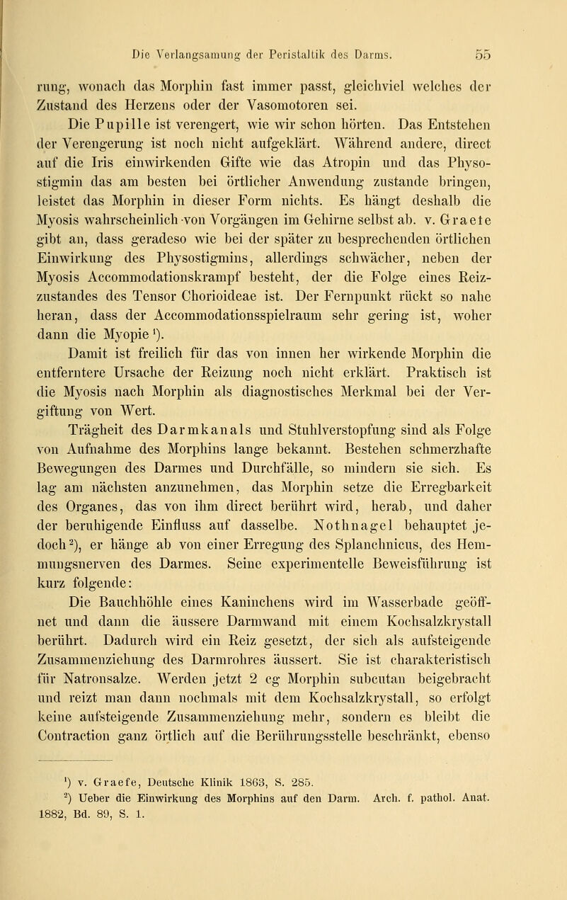 rung, wonach das Morphin fast immer passt, gleichviel welches der Zustand des Herzens oder der Vasomotoren sei. Die Pupille ist verengert, wie wir schon hörten. Das Entstehen der Verengerung ist noch nicht aufgeklärt. Während andere, direct auf die Iris einwirkenden Gifte wie das Atropin und das Physo- stigmin das am besten bei örtlicher Anwendung zustande bringen, leistet das Morphin in dieser Form nichts. Es hängt deshalb die Myosis wahrscheinlich von Vorgängen im Gehirne selbst ab. v. Graete gibt an, dass geradeso wie bei der später zu besprechenden örtlichen Einwirkung des Physostigmins, allerdings schwächer, neben der Myosis Accommodationskrampf besteht, der die Folge eines Reiz- zustandes des Tensor Chorioideae ist. Der Fernpunkt rückt so nahe heran, dass der Accommodationsspielraum sehr gering ist, woher dann die Myopie'). Damit ist freilich für das von innen her wirkende Morphin die entferntere Ursache der Reizung noch nicht erklärt. Praktisch ist die Myosis nach Morphin als diagnostisches Merkmal bei der Ver- giftung von Wert. Trägheit des Darmkanals und Stuhlverstopfung sind als Folge von Aufnahme des Morphins lange bekannt. Bestehen schmerzhafte Bewegungen des Darmes und Durchfälle, so mindern sie sich. Es lag am nächsten anzunehmen, das Morphin setze die Erregbarkeit des Organes, das von ihm direct berührt wird, herab, und daher der beruhigende Einfluss auf dasselbe. Nothnagel behauptet je- doch 2), er hänge ab von einer Erregung des Splanchnicus, des Hem- mungsnerven des Darmes. Seine experimentelle Beweisführung ist luirz folgende: Die Bauchhöhle eines Kaninchens wird im Wasserbade geöff- net und dann die äussere Darmwand mit einem Kochsalzkrystall berührt. Dadurch wird ein Reiz gesetzt, der sich als aufsteigende Zusammenziehung des Darmrohres äussert. Sie ist charakteristisch für Natronsalze. Werden jetzt 2 cg Morphin subcutan beigebracht und reizt man dann nochmals mit dem Kochsalzkrystall, so erfolgt keine aufsteigende Zusammenziehung mehr, sondern es bleibt die Contraction ganz örtlich auf die Berührungsstelle beschränkt, ebenso ') V. Graefe, Deutsche Klinik 1863, S. 285. ^) lieber die Einwirkung des Morphins auf den Darm. Avch. f. pathol. Anat. 1882, Bd. 89, S. 1.