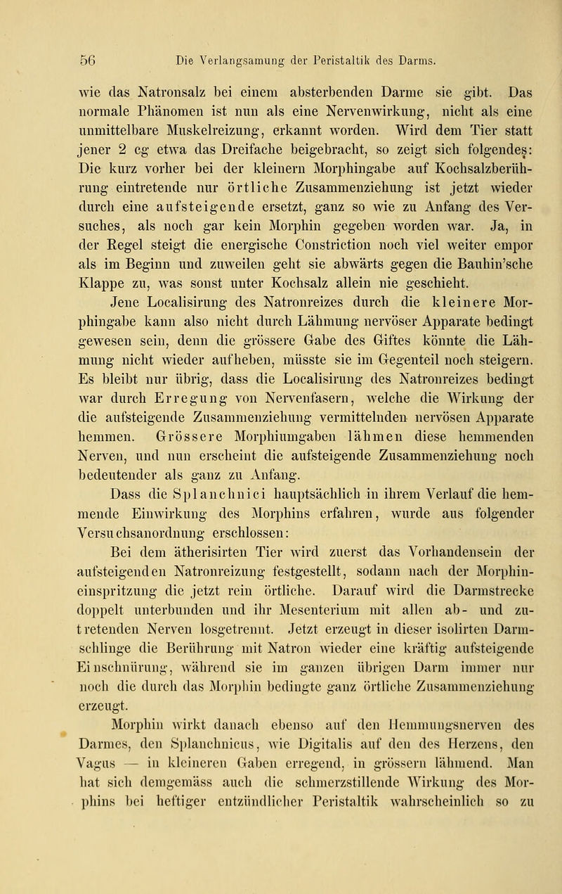 wie das Natronsalz bei einem absterbenden Darme sie gibt. Das normale Phänomen ist nun als eine Nerven Wirkung, nicht als eine unmittelbare Muskelreizung, erkannt worden. Wird dem Tier statt jener 2 cg etwa das Dreifache beigebracht, so zeigt sich folgendes: Die kurz vorher bei der kleinern Morphingabe auf Kochsalzberüh- rung eintretende nur örtliche Zusammenziehung ist jetzt wieder durch eine aufsteigende ersetzt, ganz so wie zu Anfang des Ver- suches, als noch gar kein Morphin gegeben worden war. Ja, in der Regel steigt die energische Constriction noch viel weiter empor als im Beginn und zuweilen geht sie abwärts gegen die Bauhin'sche Klappe zu, was sonst unter Kochsalz allein nie geschieht. Jene Localisirung des Natronreizes durch die kleinere Mor- phingabe kann also nicht durch Lähmung nervöser Apparate bedingt gewesen sein, denn die grössere Gabe des Giftes könnte die Läh- mung nicht wieder aufheben, müsste sie im Gegenteil noch steigern. Es bleibt nur übrig, dass die Localisirung des Natronreizes bedingt war durch Erregung von Nervenfasern, welche die Wirkung der die aufsteigende Zusammenziehung vermittelnden nervösen Apparate hemmen. Grössere Morphiumgaben lähmen diese hemmenden Nerven, und nun erscheint die aufsteigende Zusammenziehung noch bedeutender als ganz zu Anfang. Dass die S p 1 a n c h n i c i hauptsächlich in ihrem Verlauf die hem- mende Einwirkung des Morphins erfahren, wurde aus folgender Versu chsanordnung erschlossen: Bei dem ätherisirten Tier wird zuerst das Vorhandensein der aufsteigenden Natronreizung festgestellt, sodann nach der Morphin- einspritzung die jetzt rein örtliche. Darauf wird die Darmstrecke doppelt unterbunden und ihr Mesenterium mit allen ab- und zu- t retenden Nerven losgetrennt. Jetzt erzeugt in dieser isolirten Darm- schlinge die Berührung mit Natron wieder eine kräftig aufsteigende Einschnürung, während sie im ganzen übrigen Darm immer nur noch die durch das Morpliin bedingte ganz örtliche Zusammenziehung erzeugt. Morphin wirkt danach ebenso auf den Hemmungsnerven des Darmes, den Splanchnicus, wie Digitalis auf den des Herzens, den Vagus — in kleineren Gaben erregend, in grössern lähmend. Man hat sich demgemäss auch die schmerzstillende Wirkung des Mor- phins bei heftiger entzündliclier Peristaltik wahrscheinlich so zu