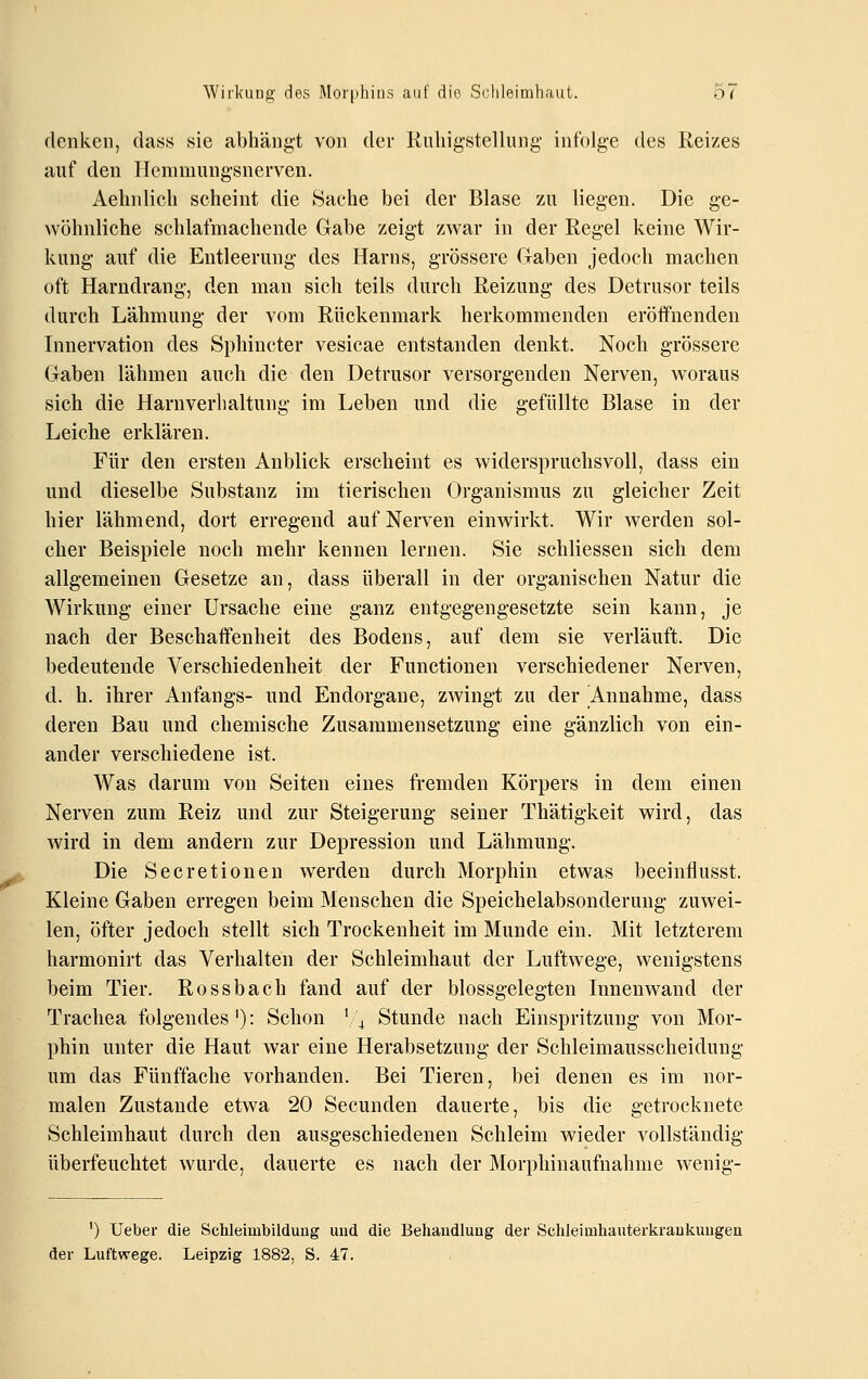 denken, dass sie abhängt von der Riiliigstellung infolge des Reizes auf den Hemmungsnerven. Aehnlich scheint die Sache bei der Blase zu liegen. Die ge- wöhnliche schlafmachende Gabe zeigt zwar in der Regel keine Wir- kung auf die Entleerung des Harns, grössere Gaben jedoch machen oft Harndrang, den man sich teils durch Reizung des Detrusor teils durch Lähmung der vom Rückenmark herkommenden eröffnenden Innervation des Sphincter vesicae entstanden denkt. Noch grössere Gaben lähmen auch die den Detrusor versorgenden Nerven, woraus sich die Harnverlialtung im Leben und die gefüllte Blase in der Leiche erklären. Für den ersten Anblick erscheint es widerspruchsvoll, dass ein und dieselbe Substanz im tierischen Organismus zu gleicher Zeit hier lähmend, dort erregend auf Nerven einwirkt. Wir werden sol- cher Beispiele noch mehr kennen lernen. Sie schliessen sich dem allgemeinen Gesetze an, dass überall in der organischen Natur die Wirkung einer Ursache eine ganz entgegengesetzte sein kann, je nach der Beschaifenheit des Bodens, auf dem sie verläuft. Die bedeutende Verschiedenheit der Functionen verschiedener Nerven, d. h. ihrer Anfangs- und Endorgane, zwingt zu der Annahme, dass deren Bau und chemische Zusammensetzung eine gänzlich von ein- ander verschiedene ist. Was darum von Seiten eines fremden Körpers in dem einen Nerven zum Reiz und zur Steigerung seiner Thätigkeit wird, das wird in dem andern zur Depression und Lähmung. Die Secretionen werden durch Morphin etwas beeinflusst. Kleine Gaben erregen beim Menschen die Speichelabsonderung zuwei- len, öfter jedoch stellt sich Trockenheit im Munde ein. Mit letzterem harmonirt das Verhalten der Schleimhaut der Luftwege, wenigstens beim Tier. Rossbach fand auf der blossgelegten Innenwand der Trachea folgendes'): Schon \\ Stunde nach Einspritzung von Mor- phin unter die Haut war eine Herabsetzung der Schleimausscheidung um das Fünffache vorhanden. Bei Tieren, bei denen es im nor- malen Zustande etwa 20 Secunden dauerte, bis die getrocknete Schleimhaut durch den ausgeschiedenen Schleim wieder vollständig überfeuchtet wurde, dauerte es nach der Morphinaufnahme wenig- ') Ueber die Schleimbildung uud die Behandlung der Schleimhauterkrankungen der Luftwege. Leipzig 1882, S. 47.