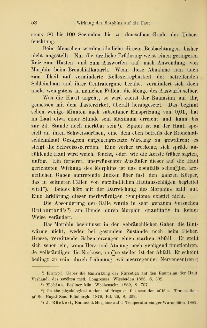 stens 80 bis 100 Secunden bis zu demselben Grade der Ueber- feuchtung-. Beim Menschen wurden ähnliche directe Beobachtungen bisher nicht angestellt. Nur die ärztliche Erfahrung weist einen geringeren Reiz zum Husten und zum Auswerfen auf nach Anwendung von Morphin beim Bronchialkatarrh. Wenn diese Abnahme nun auch zum Theil auf verminderte Reflexerregbarkeit der betreffenden Schleimhaut und ihrer Centralorgane beruht, vermindert sich doch auch, wenigstens in manchen Fällen, die Menge des Auswurfs selber. Was die Haut angeht, so wird zuerst der Raumsinn auf ihr, gemessen mit dem Tasterzirkel, überall herabgesetzt. Das beginnt schon wenige Minuten nach subcutaner Einspritzung von 0,01, hat im Lauf etwa einer Stunde sein Maximum erreicht und kann bis zur 24. Stunde noch merkbar sein'). Später ist an der Haut, spe- ciell an ihren Schweissdrüsen, eine dem eben betreffs der Bronchial- schleimhaut Gesagten entgegengesetzte Wirkung zu gewahren: es steigt die Schweisssecretion. Eine vorher trockene, sich spröde an- fühlende Haut wird weich, feucht, oder, wie die Aerzte früher sagten, duftig. Ein fernerer, unerwünschter Ausläufer dieser auf die Haut gerichteten Wirkung des Morphins ist das ebenfalls schon^;bei arz- neilichen Gaben auftretende Jucken über fast den ganzen Körper, das in seltneren Fällen von entzündlichen Hautausschlägen begleitet wird 2). Beides hört mit der Darreichung des Morphins bald auf. Eine Erklärung dieser merkwürdigen Symptome existirt nicht. Die Absonderung der Galle wurde in sehr genauen Versuchen Rutherford's^) am Hunde durch Morphin quantitativ in keiner Weise verändert. Das Morphin beeinflusst in den gebräuchlichen Gaben die Blut- wärme nicht, weder bei gesundem Zustande noch beim Fieber. Grosse, vergiftende Gaben erzeugen einen starken Abfall. Er stellt sich schon ein, wenn Herz und Atmung noch genügend functioniren. Je vollständiger die Narkose, um°so steiler ist der Abfall. Er scheint bedingt zu sein durch Lähmung wärmeerregender Nervencentren ^) ') Kampf, Ueher die Einwirkung der Narcotica auf den Raumsinn der Haut. Verhandl. des zwe'iten med. Congresses. Wiesbaden 1883, S. 302. ■^) Möbius, Berliner klin. Wochenschr. 1882, S. 707. •') On the physiological actions of drugs on tlie secretioii of bile. Transactions of the Royal Soc. Edinburgh. 1879, Bd. 2'J, S. 232. *) J. R ü ck e r t, Einfluss d. Morphins auf d Temperatur einiger Wamil)liiter. 1882.