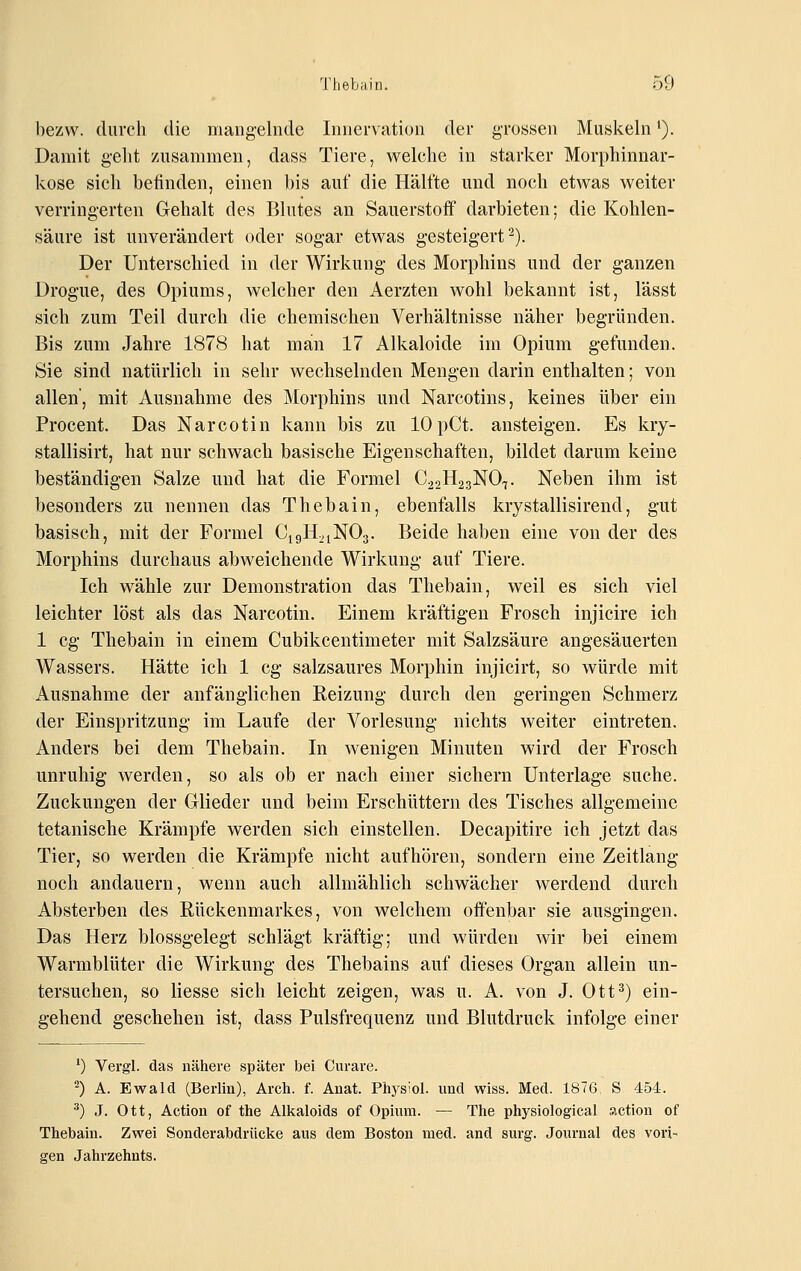 bezw. durch die mangelnde Innervation der grossen Muskeln'). Damit geht zusammen, dass Tiere, welche in starker Morphinnar- kose sich befinden, einen bis auf die Hälfte und noch etwas weiter verringerten Gehalt des Blutes an Sauerstoff darbieten; die Kohlen- säure ist unverändert oder sogar etwas gesteigert^). Der Unterschied in der Wirkung des Morphins nnd der ganzen Drogue, des Opiums, welcher den Aerzten wohl bekannt ist, lässt sich zum Teil durch die chemischen Verhältnisse näher begründen. Bis zum Jahre 1878 hat man 17 Alkaloide im Opium gefunden. Sie sind natürlich in sehr wechselnden Mengen darin enthalten; von allen, mit Ausnahme des Morphins und Narcotins, keines über ein Procent. Das Narcotin kann bis zu lOpCt. ansteigen. Es kry- stallisirt, hat nur schwach basische Eigenschaften, bildet darum keine beständigen Salze und hat die Formel CaoHagNO^. Neben ihm ist besonders zu nennen das Thebain, ebenfalls krystallisirend, gut basisch, mit der Formel CigH.^iNOg. Beide haben eine von der des Morphins durchaus abweichende Wirkung auf Tiere. Ich wähle zur Demonstration das Thebain, weil es sich viel leichter löst als das Narcotin. Einem kräftigen Frosch injicire ich 1 cg Thebain in einem Cubikcentimeter mit Salzsäure angesäuerten Wassers. Hätte ich 1 cg salzsaures Morphin injicirt, so würde mit Ausnahme der anfänglichen Reizung durch den geringen Schmerz der Einspritzung im Laufe der Vorlesung nichts weiter eintreten. Anders bei dem Thebain. In wenigen Minuten wird der Frosch unruhig werden, so als ob er nach einer sichern Unterlage suche. Zuckungen der Glieder und beim Erschüttern des Tisches allgemeine tetanische Krämpfe werden sich einstellen. Decapitire ich jetzt das Tier, so werden die Krämpfe nicht aufhören, sondern eine Zeitlang noch andauern, wenn auch allmählich schwächer werdend durch Absterben des Rückenmarkes, von welchem offenbar sie ausgingen. Das Herz blossgelegt schlägt kräftig; und würden wir bei einem Warmblüter die Wirkung des Thebains auf dieses Organ allein un- tersuchen, so Hesse sich leicht zeigen, was u. A. von J. Ott^) ein- gehend geschehen ist, dass Pulsfrequenz und Blutdruck infolge einer ') Vei'gl. das nähere später bei Curare. 2) A. Ewald (Berlin), Arch. f. Anat. Physiol. und wiss. Med. 1876 S 454. ^) J. Ott, Action of the Alkaloids of Opium. — The physiological siction of Thebain. Zwei Sonderabdrücke aus dem Boston med. and surg. Journal des vori- gen Jahrzehnts.