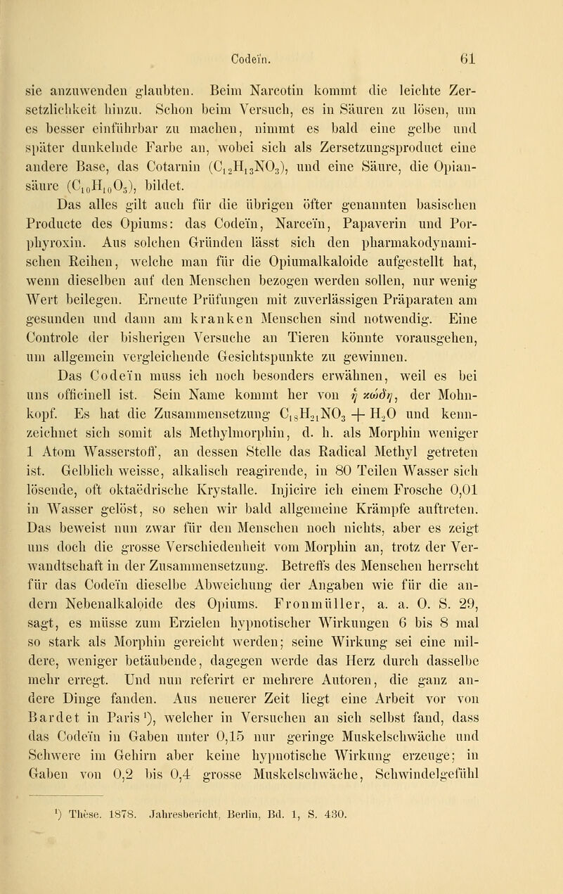 sie anzuwenden glaubten. Beim Nareotin liommt die leiclite Zer- setzlichkeit liinzu. Selion beim Versuch, es in Säuren zu lösen, um es besser einführbar zu machen, nimmt es bald eine gelbe und später dunkelnde Farbe an, wobei sich als Zersetzung-sproduct eine andere Base, das Cotarnin (CigHigNOg), und eine Säure, die Opian- säure (CioHioO-), bildet. Das alles gilt auch für die übrigen öfter genannten basischen Producte des Opiums: das Codein, Narcem, Papaverin und Por- phyroxin. Aus solchen Gründen lässt sich den pharmakodynami- schen Reihen, welche man für die Opiumalkaloide aufgestellt hat, wenn dieselben auf den Menschen bezogen werden sollen, nur wenig Wert beilegen. Erneute Prüfungen mit zuverlässigen Präparaten am gesunden und dann am kranken Menschen sind notwendig. Eine Controle der bisherigen Versuche an Tieren könnte vorausgehen, um allgemein vergleichende Gesichtspunkte zu gewinnen. Das Co de in muss ich noch besonders erwähnen, weil es bei uns officinell ist. Sein Name kommt her von ^ xcoJjy, der Mohn- kopf. Es hat die Zusammensetzung CigH^iNOg -j- H^O und kenn- zeichnet sich somit als Methylmorphin, d. h. als Morphin weniger 1 Atom Wasserstofi', an dessen Stelle das Radical Methjd getreten ist. Gelblich weisse, alkalisch reagirende, in 80 Teilen Wasser sich lösende, oft oktaedrische Krystalle. Injicire ich einem Frosche 0,01 in Wasser gelöst, so sehen wir bald allgemeine Krämpfe auftreten. Das beweist nun zwar für den Menschen noch nichts, aber es zeigt uns doch die grosse Verschiedenheit vom Morphin an, trotz der Ver- wandtschaft in der Zusammensetzung. Betreffs des Menschen herrscht für das Codein dieselbe Abweichung der Angaben wie für die an- dern Nebenalkaloide des Opiums. Froumüller, a. a. 0. S. 29, sagt, es müsse zum Erzielen hypnotischer Wirkungen 6 bis 8 mal so stark als Morphin gereicht werden; seine Wirkung sei eine mil- dere, weniger betäubende, dagegen werde das Herz durch dasselbe mehr erregt. Und nun referirt er mehrere Autoren, die ganz an- dere Dinge fanden. Aus neuerer Zeit liegt eine Arbeit vor von Bardet in Paris ^), welcher in Versuchen an sich selbst fand, dass das Codein in Gaben unter 0,15 nur geringe Muskelschwäche und Schwere im Gehirn aber keine hypnotische Wirkung erzeuge; in Gaben von 0,2 bis 0,4 grosse Muskelschwäche, Schwindelgefühl ') These. 1878. Jahresbericht, Berlin, Bd. 1, S. 430.