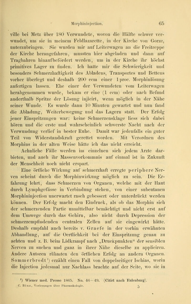 yille bei Metz über 180 Verwundete, wovon die Hälfte schwer ver- wundet, um sie in meinem Feldlazarette, in der Kirche von Gorze, unterzubringen. Sie Avurden mir auf Leiterwagen an die Freitreppe der Kirche herang-efahren, mussten hier abgeladen und dann auf Tragbahren hinauf befördert werden, um in der Kirche ihr höchst primitives Lager zu finden. Ich hatte mir die Schwierigkeit und besonders Schmerzhaftigkeit des Abiadens, Transportes und Bettens vorher überlegt und deshalb 200 com einer Iproc. Morphinlösung anfertigen lassen. Ehe einer der Verwundeten vom Leiterwagen herabgenommen wurde, bekam er eine (1 ccm) oder nach Befund anderthalb Spritze der Lösung injicirt, wenn möglich in der Nähe seiner Wunde. Es wurde dann 10 Minuten gewartet und nun fand die Abladung, Weiterbewegung und das Lagern statt. Der Erfolg jener Einspritzungen war: keine Schmerzensklage Hess sich dabei hören und die erste und wahrscheinlich schwerste Nacht nach der Verwundung verlief in bester Ruhe. Damit war jedenfalls ein guter Teil von Widerstandskraft gerettet worden. Mit Verordnen des Morphins in der alten Weise hätte ich das nicht erreicht. Aehnliche Fälle werden im einzelnen sich jedem Arzte dar- bieten, und auch ihr Massenvorkommnis auf einmal ist in Zukunft der Menschheit noch nicht erspart. Eine örtliche Wirkung auf schmerzhaft erregte periphere Ner- ven scheint durch die Morphinwirkung möglich zu sein. Die Er- fahrung lehrt, dass Schmerzen von Organen, welche mit der Haut durch Lymphgefässe in Verbindung stehen, von einer subcutanen Morphininjection unerwartet rasch gebessert oder unterdrückt werden können. Der Erfolg macht den Eindruck, als ob das Morphin sich der schmerzenden Partie unmittelbar bemächtigt und nicht erst auf dem Umwege durch das Gehirn, also nicht durch Depression der schmerzempfindenden centralen Zellen auf sie eingewirkt hätte. Deshalb empfahl auch bereits v. Graefe in der Vorhin erwähnten Abhandlung, auf die Oertlichkeit bei der Einspritzung genau zu achten und z. B. beim Lidkrampf nach „Druckpunkten der sensiblen Nerven zu suchen und ganz in ihrer Nähe dieselbe zu appliciren. Andere Autoren rühmten den örtlichen Erfolg an andern Organen. Sommerbrodt') erzählt einen Fall von doppelseitiger Ischias, worin die Injection jedesmal nur Nachlass brachte auf der Seite, wo sie in ') Wiener med. Presse 1865. No. 46-49. (Citirt uach Euleiiburg). C. Binz, Vorlesungen über Pharmakologie. ^