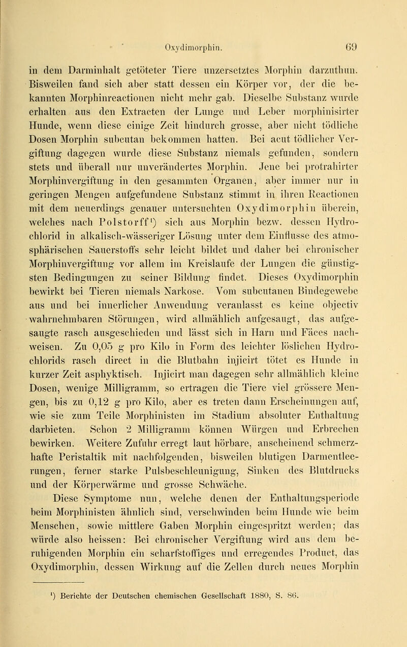 in dem Darminhalt getöteter Tiere unzersetztes Morphin darznthim. Bisweilen fand sich aber statt dessen ein Körper vor, der die be- kannten Morphinreactionen nicht mehr gab. Dieselbe Substanz wurde erhalten aus den Extracten der Lunge und Leber morphinisirter Hunde, wenn diese einige Zeit hindurch grosse, aber nicht tödliche Dosen Morphin subcutan bekommen hatten. Bei acut tödlicher Ver- giftung dagegen wurde diese Substanz niemals gefunden, sondern stets und überall nur unverändertes Morphin. Jene bei protrahirter Morphinvergiftung in den gesammten Organen, aber immer nur in geringen Mengen aufgefundene Substanz stimmt in ihren Reactionen mit dem neuerdings genauer untersuchten Oxydimorphin überein, welches nach Polstorff') sich aus Morphin bezw. dessen Hydro- chlorid in alkalisch-wässeriger Lösung unter dem Einflüsse des atmo- sphärischen Sauerstoffs sehr leicht bildet und daher bei chronischer Morphinvergiftung vor allem im Kreislaufe der Lungen die günstig- sten Bedingungen zu seiner Bildung findet. Dieses Oxydimorphin bewirkt bei Tieren niemals Narkose. Vom subcutanen Bindegewebe aus und bei innerlicher Anwendung veranlasst es keine objectiv •wahrnehmbaren Störungen, wird allmählich aufgesaugt, das aufge- saugte rasch ausgeschieden und lässt sich in Harn und Fäces nach- weisen. Zu 0,05 g pro Kilo in Form des leichter löslichen Hydro- chlorids rasch direct in die Blutbahn injicirt tötet es Hunde in kurzer Zeit asphyktisch. Injicirt man dagegen sehr allmählich kleine Dosen, wenige Milligramm, so ertragen die Tiere viel grössere Men- gen, bis zu 0,12 g pro Kilo, aber es treten dann Erscheinungen auf, wie sie zum Teile Morphinisten im Stadium absoluter Enthaltung darbieten. Schon 2 Milligramm können Würgen und Erbrechen bewirken. Weitere Zufuhr erregt laut hörbare, anscheinend schmerz- hafte Peristaltik mit nachfolgenden, bisweilen blutigen Darmentlee- rungen, ferner starke Pulsbeschleunigung, Sinken des Blutdrucks und der Körperwärme und grosse Schwäche. Diese Symptome nun, welche denen der Enthaltungsperiode beim Morphinisten ähnlich sind, verschwinden beim Hunde wie beim Menschen, sowie mittlere Gaben Morphin eingespritzt werden; das würde also heissen: Bei chronischer Vergiftung wird aus dem be- ruhigenden Morphin ein scharfstoflfiges und erregendes Product, das Oxydimorphin, dessen Wirkung auf die Zellen durch neues Morphin ') Berichte der Deutschen chemischen Gesellschaft 1880, S.