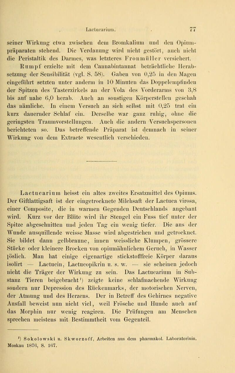 seiner Wirkung' etwa zwischen dem Bromkalium und den Opiiim- präparaten stehend. Die Verdauung- wird nicht gestört, auch nicht die Peristaltik des Darmes, was letzteres Fronmüller versichert. Rumpf erzielte mit dem Cannabintannat beträchtliche Herab- setzung der Sensibilität (vgl. S. 58). Gaben von 0,25 in den Magen eingeführt setzten unter anderm in 10 Minuten das Doppelempfinden der Spitzen des Tasterzirkels an der Vola des Vorderarms von 3,8 bis auf nahe 6,0 herab. Auch an sonstigen Körperstellen geschah das nämliche. In einem Versuch an sieh selbst mit 0,25 trat ein kurz dauernder Schlaf ein. Derselbe war ganz ruhig-, ohne die geringsten Traumvorstellungen. Auch die andern Versuchspersonen berichteten so. Das betreffende Präparat ist demnach in seiner Wirkung- von dem Extracte wesentlich verschieden. Lactucarium heisst ein altes zweites Ersatzmittel des Opiums. Der Giftlattigsaft ist der eingetrocknete Milchsaft der Lactuca virosa, einer Composite, die in Avarmen Gegenden Deutschlands angebaut wird. Kurz vor der Blüte wird ihr Stengel ein Fuss tief unter der Spitze abgeschnitten und jeden Tag ein wenig tiefer. Die aus der Wunde ausquillende weisse Masse wird abgestrichen und getrocknet. Sie bildet dann gelbbraune, innen weissliche Klumpen, grössere Stücke oder kleinere Brocken von opiumähnlichem Geruch, in Wasser löslich. Man hat einige eigenartige stickstofffreie Körper daraus isolirt — Lactucin, Lactucopikrin u. s. w. — sie scheinen jedoch nicht die Träger der Wirkung zu sein. Das Lactucarium in Sub- stanz Tieren beigebracht^) zeigte keine schlafmachende Wirkung sondern nur Depression des Rückenmarks, der motorischen Nerven, der Atmung und des Herzens. Der in Betreff des Gehirnes negative Ausfall beweist nun nicht viel, weil Frösche und Hunde auch auf das Morphin nur wenig reagiren. Die Prüfungen am Menschen sprechen meistens mit Bestimmtheit vom Gegenteil. *) Sokolowski u. Skworzoff, Arbeiten aus dem pharmakol. Laboratorium. Moskau 1876, S. 167.