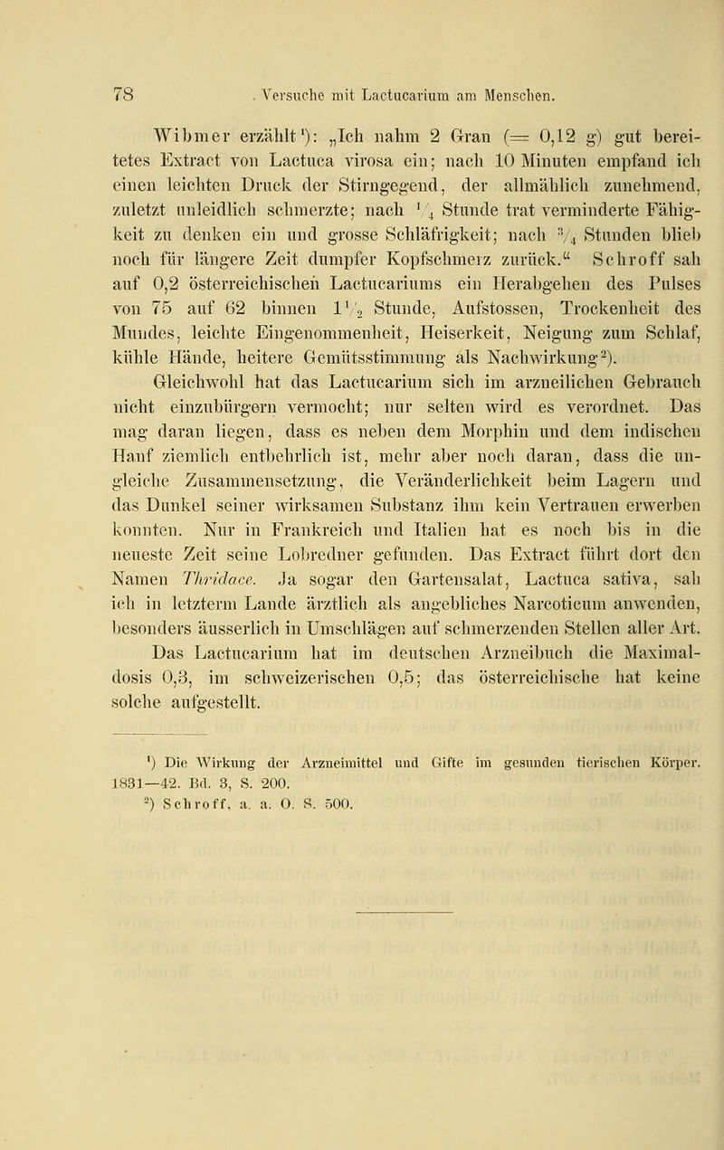 Wibmer erzählt'): „Ich nahm 2 Gran (=: 0,12 g-) gut berei- tetes Extract von Lactuca virosa ein; nach 10 Minuten empfand ich einen leichten Druck der Stirng-eg-end, der alhnählich zunehmend, zuletzt unleidlich schmerzte; nach '/4 Stunde trat verminderte Fähig- keit zu denken ein und grosse Schläfrigkeit; nach V4 Stunden blieb noch für längere Zeit dumpfer Kopfschmerz zurück. Schroff sah auf 0,2 österreichischeil Lactucariums ein Herabgehen des Pulses von 76 auf 62 binnen IV', Stunde, Aufstossen, Trockenheit des Mundes, leichte Eingenommenheit, Heiserkeit, Neigung zum Schlaf, kühle Hände, heitere Gemütsstimmung als Nachwirkung^). Gleichwohl hat das Lactucarium sich im arzneilichen Gebrauch nicht einzubürgern vermocht; nur selten wird es verordnet. Das mag daran liegen, dass es neben dem Morphin und dem indischen Hanf ziemlich entbehrlich ist, mehr aber noch daran, dass die un- gleiche Zusammensetzung, die Veränderlichkeit beim Lagern und das Dunkel seiner wirksamen Substanz ihm kein Vertrauen erwerben konnten. Nur in Frankreich und Italien hat es noch bis in die neueste Zeit seine Lobredner gefunden. Das Extract führt dort den Namen TImdacc. Ja sogar den Gartensalat, Lactuca sativa, sah ich in letztem! Lande ärztlich als angebliches Narcoticum anwenden, besonders äusserlich in Umschlägen auf schmerzenden Stellen aller Art. Das Lactucarium hat im deutschen Arzneibuch die Maximal- dosis 0,3, im schweizerischen 0,5; das österreichische hat keine solche aufgestellt. •) Die Wirkung der Arzneimittel und Gifte im gesunden tierischen Körper. 1831—42. Bd. 3, S. 200. 2) Schroff, a. a. O. S. 500.