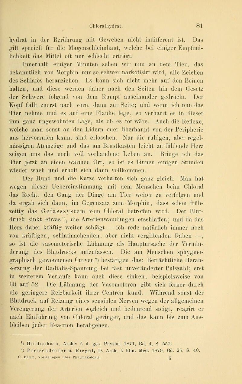 hydrat in der Berüliriing mit Geweben nicht indifferent ist. Das gilt speciell für die Magenschleimliant, welche hei einiger Empfind- lichkeit das Mittel oft nur schlecht erträgt. Innerhalb einiger Minuten sehen wir nun an dem Tier, das bekanntlich von Morphin nur so schwer narkotisirt wird, alle Zeichen des Schlafes heranziehen. Es kann sich nicht mehr auf den Beinen halten, und diese werden daher nach den Seiten hin dem Gesetz der Schwere folgend von dem Rumpf auseinander gedrückt. Der Kopf fällt zuerst nach vorn, dann zur Seite; und wenn ich nun das Tier nehme und es auf eine Flanke lege, so verharrt es in dieser ihm ganz ungewohnten Lage, als ob es tot wäre. Auch die Reflexe, welche man sonst an den Lidern oder überhaupt von der Peripherie aus hervorrufen kann, sind erloschen. Nur die ruhigen, aber regel- mässigen Atemzüge und das am Brustkasten leicht zu fühlende Herz zeigen uns das noch voll vorhandene Leben an. Bringe ich das Tier jetzt an einen warmen Ort, so ist es binnen einigen Stunden wieder wach und erholt sich dann vollkommen. Der Hund und die Katze verhalten sich ganz gleich. Man hat wegen dieser Uebereinstimmung mit dem Menschen beim Chloral das Recht, den Gang der Dinge am Tier weiter zu verfolgen und da ergab sich dann, im Gegensatz zum Morphin, dass schon früh- zeitig das Gefässsystem vom Chloral betroffen wird. Der Blut- druck sinkt etwas'), die Arterieiiwandungen erschlaffen; und da das Herz dabei kräftig weiter schlägt — ich rede natürlich immer noch von kräftigen, schlafmachenden, aber nicht vergiftenden Gaben —, so ist die vasomotorische Lähmung als Hauptursache der Vermin- derung des Blutdrucks aufzufassen. Die am Menschen sphygmo- graphisch gew^onnenen Curven^) bestätigen das: Beträchtliche Herab- setzung der Radialis-Spannung bei fast unveränderter Pulszahl; erst in weiterem Verlaufe kann auch diese sinken, beispielsweise von 60 auf 52. Die Lähmung der Vasomotoren gibt sich ferner durch die geringere Reizbarkeit ihrer Centren kund. Während sonst der Blutdruck auf Reizung eines sensiblen Nerven wegen der allgemeinen Verengerung der Arterien sogleich und bedeutend steigt, reagirt er nach Einführung von Chloral geringer, und das kann bis zum Aus- bieiben jeder Reaction herabgehen. 0 Heidenhain, Archiv f. d. ges. Physiol. 1871, Bd. 4, S. 557. 2) Preisendörfer u. Eiegel, D. Arch. f. lilin. Med. 1879, Bd. 25, S. 40. C. Biuz, Vorlesuugeu über Pharmakologie. g