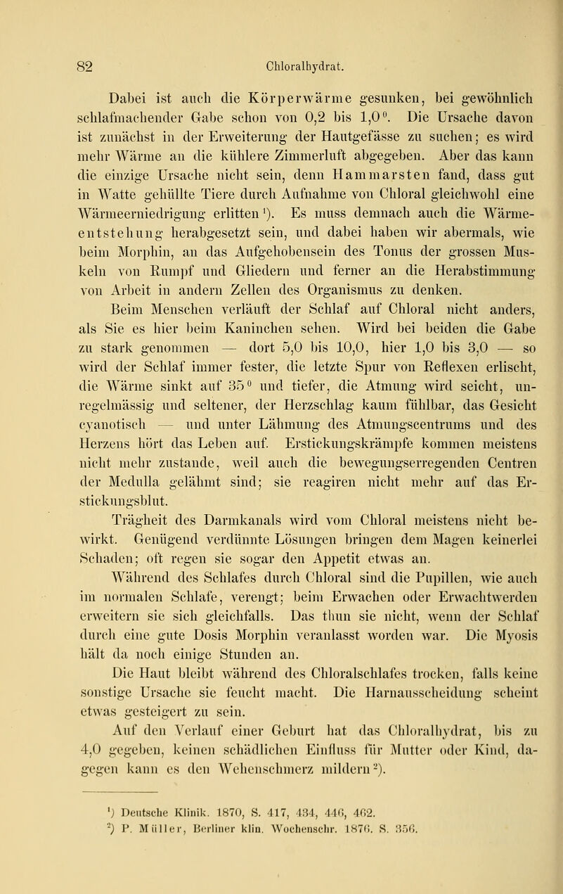 Dabei ist auch die Körperwärme gesunken, bei gewöhnlieh schlafmachender Gabe schon von 0,2 bis 1,0*'. Die Ursache davon ist zunächst in der Erweiterung der Hautgefässe zu suchen; es wird mehr Wärme an die kühlere Zimmerluft abgegeben. Aber das kann die einzige Ursache nicht sein, denn Hammarsten fand, dass gut in Watte gehüllte Tiere durch Aufnahme von Chloral gleichwohl eine Wärmeerniedrigung erlitten'). Es muss demnach auch die Wärme- entstehung herabgesetzt sein, und dabei haben wir abermals, wie beim Morphin, an das Aufgehobensein des Tonus der grossen Mus- keln von Rumpf und Gliedern und ferner an die Herabstimmung von Arbeit in andern Zellen des Organismus zu denken. Beim Menschen verläuft der Schlaf auf Chloral nicht anders, als Sie es hier beim Kaninchen sehen. Wird bei beiden die Gabe zu stark genommen — dort 5,0 bis 10,0, hier 1,0 bis 3,0 — so wird der Schlaf immer fester, die letzte Spur von Reflexen erlischt, die Wärme sinkt auf 35'' und tiefer, die Atmung wird seicht, un- regelmässig und seltener, der Herzschlag kaum fühlbar, das Gesicht cyanotiseh — und unter Lähmung des Atmungscentrums und des Herzens hört das Leben auf. Erstickungskrämpfe kommen meistens nicht mehr zustande, weil auch die bewegungserregenden Centren der Medulla gelähmt sind; sie reagiren nicht mehr auf das Er- stickungsblut. Trägheit des Darmkanals wird vom Chloral meistens nicht be- wirkt. Genügend verdünnte Lösungen bringen dem Magen keinerlei Schaden; oft regen sie sogar den Appetit etwas an. Während des Schlafes durch Chloral sind die Pupillen, wie auch im normalen Schlafe, verengt; beim Erwachen oder Erwachtwerden erweitern sie sich gleichfalls. Das tluin sie nicht, wenn der Schlaf durch eine gute Dosis Morphin veranlasst worden war. Die Myosis hält da noch einige Stunden an. Die Haut bleibt während des Chloralschlafes trocken, falls keine sonstige Ursache sie feucht macht. Die Harnausscheidung scheint etwas gesteigert zu sein. Auf den Verlauf einer Geburt hat das Chloralhydrat, bis zu 4,0 gegeben, keinen schädlichen Einfluss für Mutter oder Kind, da- gegen kann es den Wehenschmerz mildern-). '} Deutsche Klinik. 1870, S. 417, 434, 44G, 402. '^) V. Müller, Berliner klin. Wochenschr. 187(!. S. 35(5.