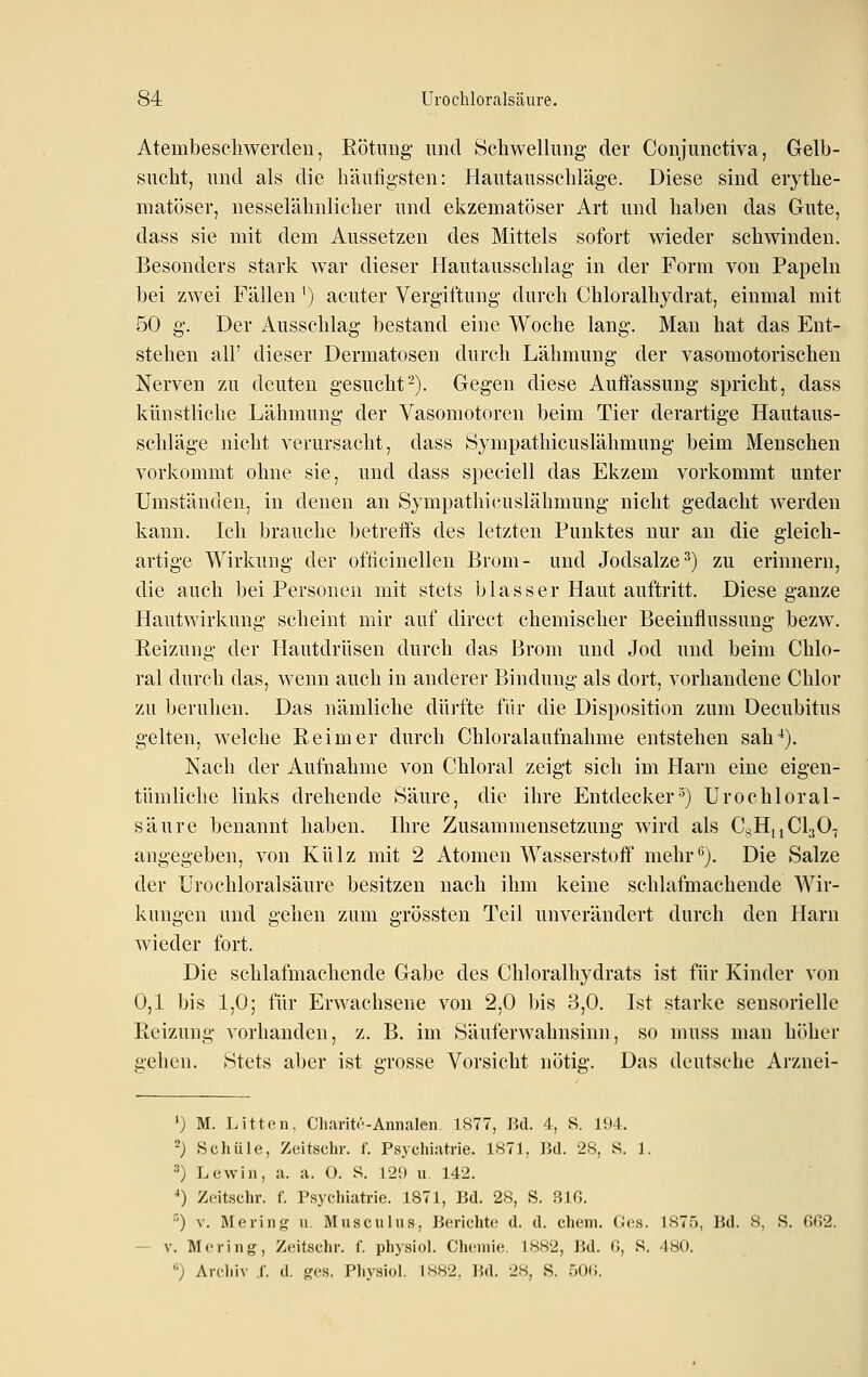 Atembeschwerden, Rötung und Schwellung der Conjunctiva, Gelb- sucht, und als die häufigsten: Hautausschläge. Diese sind eiythe- matöser, nesselähnlicher und ekzematöser Art und haben das Gute, dass sie mit dem Aussetzen des Mittels sofort wieder schwinden. Besonders stark war dieser Hautausschlag in der Form von Papeln bei zwei Fällen') acuter Vergiftung durch Chloralhydrat, einmal mit 50 g. Der Ausschlag bestand eine Woche lang. Man hat das Ent- stehen all' dieser Dermatosen durch Lähmung der vasomotorischen Nerven zu deuten gesucht^). Gegen diese Auffassung spricht, dass künstliche Lähmung der Vasomotoren beim Tier derartige Hautaus- schläge nicht verursacht, dass Öympathicuslähmung beim Menschen vorkommt ohne sie, und dass speciell das Ekzem vorkommt unter Umständen, in denen an Sympathicuslähmung nicht gedacht Averden kann. Ich brauche betreffs des letzten Punktes nur an die gleich- artige Wirkung der ofücinellen Brom- und Jodsalze^) zu erinnern, die auch bei Personen mit stets blasser Haut auftritt. Diese ganze Hautwirkung scheint mir auf direct chemischer Beeinflussung bezw. Reizung der Hautdrüsen durch das Brom und Jod und beim Chlo- ral durch das, wenn auch in anderer Bindung als dort, vorhandene Chlor zu beruhen. Das nämliche dürfte für die Disposition zum Decubitus gelten, welche Reimer durch Chloralaufnahme entstehen sah'*). Nach der Aufnahme von Chloral zeigt sich im Harn eine eigen- tümliche links drehende Säure, die ihre Entdecker^) Urochloral- säure benannt haben. Hire Zusammensetzung wird als C^,H,iCl30.j angegeben, von Külz mit 2 Atomen Wasserstoff mehr*^). Die Salze der Urochloralsäure besitzen nach ihm keine schlafmachende Wir- kungen und gehen zum grössten Teil unverändert durch den Harn wieder fort. Die schlafmachende Gabe des Chloralhydrats ist für Kinder von 0,1 bis 1,0; für Erwachsene von 2,0 bis 3,0. Ist starke sensorielle Reizung vorhanden, z. B. im Säuferwahnsinn, so muss man höber gehen. Stets aber ist grosse Vorsicht nötig. Das deutsche Arznei- *) M. Litton, Charitr-Annalen. 1877, ]5d. 4, 8. 194. ') Schule, Zeitschr. f. Psychiatrie. 1S71, ]kl. 2S, S. 1. ^) Lewin, a. a. 0. S. 129 u. 142. ■•) Zeitschr. f. Psychiatrie. 1871, Bd. 28, S. 3JG. O V. Mering u. Musculus, Berichte d. d. ehem. Ges. 1875, Bd. 8, S. Gß2. V. Mering, Zeitschr. f. physiol. Chemie. 18,S2, Bd. 0, S. 480. '^') Arc-liiv .(■. d. ges. Physiol. IS.S2. ]5d. 28, S. aOC.