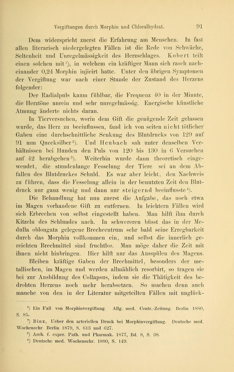 Dem wiclerspriclit zuerst die Erfahrung- am Menschen. In fast allen literarisch niedergelegten Fällen ist die Rede von Schwäche, Seltenheit und Unregelmässigkeit des Herzschlages. Kohert teilt einen solchen mit ^), in welchem ein kräftiger Mann sich rasch nach- einander 0,24 Morphin injicirt hatte. Unter den übrigen Symptomen der Vergiftung war nach einer Stunde der Zustand des Herzens folgender: Der Radialpuls kaum fühlbar, die Frequenz 40 in der Minute, die Herztöne unrein und sehr unreg-elmässig. Energische künstliche Atmung- änderte nichts daran. In Tierversuchen, worin dem Gift die genügende Zeit gelassen wurde, das Herz zu beeinflussen, fand ich von selten nicht tötlicher Gaben eine durchschnittliche Senkung des Blutdrucks von 129 auf 91 mm Quecksilber^). Und Heubach sah unter denselben Ver- hältnissen bei Hunden den Puls von 120 bis 130 in 6 Versuchen auf 42 herabgehen ^). Weiterhin wurde dann theoretisch einge- wendet, die stundenlange Fesselung der Tiere sei an dem Ab- fallen des Blutdruckes Schuld. Es war aber leicht, den Nachweis zu führen, dass die Fesselung allein in der benutzten Zeit den Blut- druck nur ganz wenig und dann nur steigernd beeinflusste*). Die Behandlung- hat nun zuerst die Aufgabe, das noch etwa im Mag-en vorhandene Gift zu entfernen. In leichtern Fällen wird sich Erbrechen von selbst eingestellt haben. Man hilft ihm durch Kitzeln des Schlundes nach. In schwereren büsst das in der Me- dulla oblongata gelegene Brechcentrum sehr bald seine Erregbarkeit durch das Morphin vollkommen ein, und selbst die innerlich ge- reichten Brechmittel sind fruchtlos. Man möge daher die Zeit mit ihnen nicht hinbringen. Hier hilft nur das Ausspülen des Magens. Bleiben kräftige Gaben der Brechmittel, besonders der me- tallischen, im Magen und werden allmählich resorbirt, so tragen sie bei zur Ausbildung des Collapsus, indem sie die Thätigkeit des be- drohten Herzens noch mehr herabsetzen. So machen denn auch manche von den in der Literatur mitgeteilten Fällen mit unglück- ') Ein Fall von Morphinvergiftung. Allg. med. Centr.-Zeitung. Berlin 1880, S. 85. -) Binz, Ueber den arteriellen Druck bei Morphinvergiftung. Deutsche med. Wochenschr. Berlin 1879, S. 613 und 627. 3) Arch. f. exper. Path. und Pharmak. 1877, Bd. 8, S. 38. *) Deutsche med. Wochenschr. 1880, S. 149.