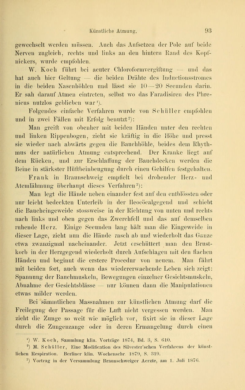 gewechselt werden müssen. Auch das Aufsetzen der Pole auf beide Nerven zugleich, rechts und links an den hintern Rand des Kopf- niekers, wurde empfohlen. W. Koch führt bei acuter Chloroformverg-iftung — und das hat auch hier Geltung — die beiden Drähte des Inductionsstromes in die beiden Nasenhöhlen und lässt sie 10 — 20 Secunden darin. Er sah darauf Atmen eintreten, selbst wo das Faradisiren des Phre- nicus nutzlos geblieben war'). Folgendes einfache Verfahren wurde von Schüller empfohlen und in zwei Fällen mit Erfolg benutzt-): Man greift von obenher mit beiden Händen unter den rechten und linken Rippenbogen, zieht sie kräftig in die Höhe und presst sie wieder nach abwärts gegen die Bauchhöhle, beides dem Rhyth- mus der natürlichen Atmung entsprechend. Der Kranke liegt auf dem Rücken, und zur Erschlaffung der Bauchdecken werden die Beine in stärkster Hüftbeinbeugung durch einen Gehilfen festgehalten. Frank in Braunschweig empfielt bei drohender Herz- und Atemlähmung überhaupt dieses Verfahren^): Man legt die Hände neben einander fest auf den entblössten oder nur leicht bedeckten Unterleib in der Ileocöcalgegend und schiebt die Baucheingeweide stossweise in der Richtung von unten und rechts nach links und oben gegen das Zwerchfell und das auf demselben ruhende Herz. Einige Secunden lang hält man die Eingeweide in dieser Lage, zieht nun die Hände rasch ab und wiederholt das Ganze etwa zwanzigmal nacheinander. Jetzt erschüttert man den Brust- korb in der Herzgegend wiederholt durch Aufschlagen mit den flachen Händen und beginnt die erstere Procedur von neuem. Man fährt mit beiden fort, auch wenn das wiedererwachende Leben sich zeigt: Spannung der Bauchmuskeln, Bewegungen einzelner Gesichtsmuskeln, Abnahme der Gesichtsblässe — nur können dann die Manipulationen etwas milder werden. Bei sämmtlichen Massnahmen zur künstlichen Atmung darf die Freilegung der Passage für die Luft nicht vergessen werden. Man zieht die Zunge so weit wie möglich vor, fixirt sie in dieser Lage durch die Zungenzange oder in deren Ermangelung durch einen ') W. Koch, Sammlung klin. Vorträge 1874, Bd. 3, S. 610. ^) M. Schüller, Ehie Motlifieation des Silvester'schen Verfahrens der künst- lichen Eespiratioii. Berliner klin. Wochenschr. 1879, S. 319. ^) Vortrag in der Versammlung Braunschweiger Aerzte, am 1. Juli 1876.